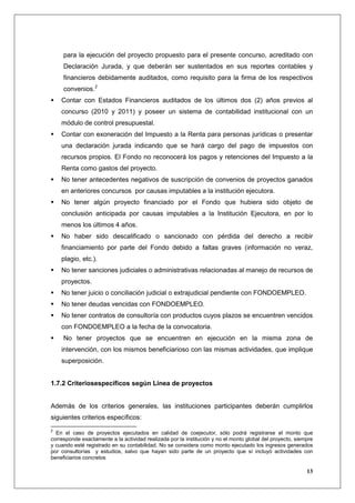 para la ejecución del proyecto propuesto para el presente concurso, acreditado con
     Declaración Jurada, y que deberán ser sustentados en sus reportes contables y
     financieros debidamente auditados, como requisito para la firma de los respectivos
     convenios.2
    Contar con Estados Financieros auditados de los últimos dos (2) años previos al
    concurso (2010 y 2011) y poseer un sistema de contabilidad institucional con un
    módulo de control presupuestal.
    Contar con exoneración del Impuesto a la Renta para personas jurídicas o presentar
    una declaración jurada indicando que se hará cargo del pago de impuestos con
    recursos propios. El Fondo no reconocerá los pagos y retenciones del Impuesto a la
    Renta como gastos del proyecto.
    No tener antecedentes negativos de suscripción de convenios de proyectos ganados
    en anteriores concursos por causas imputables a la institución ejecutora.
    No tener algún proyecto financiado por el Fondo que hubiera sido objeto de
    conclusión anticipada por causas imputables a la Institución Ejecutora, en por lo
    menos los últimos 4 años.
    No haber sido descalificado o sancionado con pérdida del derecho a recibir
    financiamiento por parte del Fondo debido a faltas graves (información no veraz,
    plagio, etc.).
    No tener sanciones judiciales o administrativas relacionadas al manejo de recursos de
    proyectos.
    No tener juicio o conciliación judicial o extrajudicial pendiente con FONDOEMPLEO.
    No tener deudas vencidas con FONDOEMPLEO.
    No tener contratos de consultoría con productos cuyos plazos se encuentren vencidos
    con FONDOEMPLEO a la fecha de la convocatoria.
     No tener proyectos que se encuentren en ejecución en la misma zona de
    intervención, con los mismos beneficiarioso con las mismas actividades, que implique
    superposición.


1.7.2 Criteriosespecíficos según Línea de proyectos


Además de los criterios generales, las instituciones participantes deberán cumplirlos
siguientes criterios específicos:
2
  En el caso de proyectos ejecutados en calidad de coejecutor, sólo podrá registrarse el monto que
corresponde exactamente a la actividad realizada por la institución y no el monto global del proyecto, siempre
y cuando esté registrado en su contabilidad. No se considera como monto ejecutado los ingresos generados
por consultorías y estudios, salvo que hayan sido parte de un proyecto que sí incluyó actividades con
beneficiarios concretos

                                                                                                           13
 