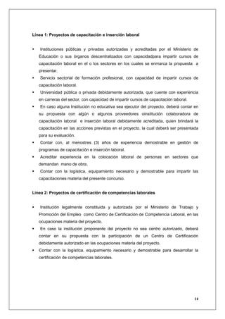 Línea 1: Proyectos de capacitación e inserción laboral


    Instituciones públicas y privadas autorizadas y acreditadas por el Ministerio de
   Educación o sus órganos descentralizados con capacidadpara impartir cursos de
   capacitación laboral en el o los sectores en los cuales se enmarca la propuesta a
   presentar.
    Servicio sectorial de formación profesional, con capacidad de impartir cursos de
   capacitación laboral.
    Universidad pública o privada debidamente autorizada, que cuente con experiencia
   en carreras del sector, con capacidad de impartir cursos de capacitación laboral.
    En caso alguna Institución no educativa sea ejecutor del proyecto, deberá contar en
   su propuesta con algún o algunos proveedores oinstitución colaboradora de
   capacitación laboral e inserción laboral debidamente acreditada, quien brindará la
   capacitación en las acciones previstas en el proyecto, la cual deberá ser presentada
   para su evaluación.
    Contar con, al menostres (3) años de experiencia demostrable en gestión de
   programas de capacitación e inserción laboral.
    Acreditar experiencia en la colocación laboral de personas en sectores que
   demandan mano de obra.
    Contar con la logística, equipamiento necesario y demostrable para impartir las
   capacitaciones materia del presente concurso.


Línea 2: Proyectos de certificación de competencias laborales


    Institución legalmente constituida y autorizada por el Ministerio de Trabajo y
   Promoción del Empleo como Centro de Certificación de Competencia Laboral, en las
   ocupaciones materia del proyecto.
    En caso la institución proponente del proyecto no sea centro autorizado, deberá
   contar en su propuesta con la participación de un Centro de Certificación
   debidamente autorizado en las ocupaciones materia del proyecto.
   Contar con la logística, equipamiento necesario y demostrable para desarrollar la
   certificación de competencias laborales.




                                                                                       14
 