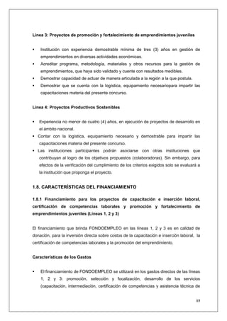 Línea 3: Proyectos de promoción y fortalecimiento de emprendimientos juveniles


    Institución con experiencia demostrable mínima de tres (3) años en gestión de
    emprendimientos en diversas actividades económicas.
    Acreditar programa, metodología, materiales y otros recursos para la gestión de
    emprendimientos, que haya sido validado y cuente con resultados medibles.
    Demostrar capacidad de actuar de manera articulada a la región a la que postula.
    Demostrar que se cuenta con la logística, equipamiento necesariopara impartir las
    capacitaciones materia del presente concurso.


Línea 4: Proyectos Productivos Sostenibles


   Experiencia no menor de cuatro (4) años, en ejecución de proyectos de desarrollo en
   el ámbito nacional.
  Contar con la logística, equipamiento necesario y demostrable para impartir las
   capacitaciones materia del presente concurso.
  Las instituciones participantes podrán asociarse con otras instituciones que
   contribuyan al logro de los objetivos propuestos (colaboradoras). Sin embargo, para
   efectos de la verificación del cumplimiento de los criterios exigidos solo se evaluará a
   la institución que proponga el proyecto.


1.8. CARACTERÍSTICAS DEL FINANCIAMIENTO

1.8.1 Financiamiento para los proyectos de capacitación e inserción laboral,
certificación de competencias laborales y promoción y fortalecimiento de
emprendimientos juveniles (Líneas 1, 2 y 3)


El financiamiento que brinda FONDOEMPLEO en las líneas 1, 2 y 3 es en calidad de
donación, para la inversión directa sobre costos de la capacitación e inserción laboral, la
certificación de competencias laborales y la promoción del emprendimiento.


Características de los Gastos


    El financiamiento de FONDOEMPLEO se utilizará en los gastos directos de las líneas
    1, 2 y 3: promoción, selección y focalización, desarrollo de los servicios
    (capacitación, intermediación, certificación de competencias y asistencia técnica de


                                                                                        15
 