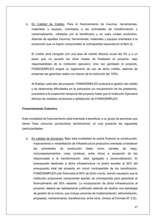 b.   En Calidad de Crédito: Para el financiamiento de insumos, herramientas,
       materiales y equipos, orientados a las actividades de transformación y
       comercialización, utilizados por el beneficiario y en cada unidad productiva.
       Además de aquellos insumos, herramientas, materiales y equipos orientados a la
       producción que no logren comprometer la contrapartida requerida en el Ítem a).


       El crédito será otorgado con una tasa de interés efectiva anual del 3% y a un
       plazo que no exceda los doce meses de finalizado el proyecto, bajo
       responsabilidad de la institución ejecutora. Una vez aprobado el proyecto,
       FONDOEMPLEO exigirá un reglamento de uso de dicho crédito, además de
       presentar las garantías reales con bienes de la institución del 100%.


       Al finalizar cada año del proyecto, FONDOEMPLEO evaluará la gestión del crédito
       y de observarse dificultades en la colocación y/o recuperación de los préstamos,
       procederá a la suspensión temporal del proyecto hasta que la Institución Ejecutora
       efectúe las medidas correctivas a satisfacción de FONDOEMPLEO.


Financiamiento Colectivo


Esta modalidad de financiamiento está orientada a beneficiar a un grupo de personas que
tienen fines comunes (productores beneficiarios), el cual presenta las siguientes
particularidades:


  a.   En calidad de Donación: Bajo esta modalidad se podrá financiar la construcción,
        mejoramiento o rehabilitación de Infraestructura productiva orientada a fortalecer
        las    actividades   de    producción     (tales   como    canales     de   riego,
        microrepresamientos, rutas turísticas, entre otros) a excepción de las
        relacionadas a la transformación, valor agregado y comercialización. El
        presupuesto destinado a dicha infraestructura no podrá exceder al 20% del
        presupuesto total del proyecto sin incluir contrapartida de los beneficiarios,
        FONDOEMPLEO sólo financiará el 50% de dicho monto, siendo necesario que la
        institución proponente comprometa aportes de contrapartida para garantizar el
        financiamiento del 50% restante. La incorporación de dicha infraestructura al
        proyecto, deberá ser debidamente justificada además de diseñar una estrategia
        de gestión de la misma, que incluya acciones de implementación, administración,
        propiedad, mantenimiento, transferencia, entre otros. (Anexo al Formato N° 2-D).

                                                                                        17
 
