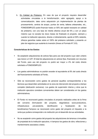 b.   En Calidad de Préstamo: En caso de que el proyecto requiera desarrollar
          actividades vinculadas a la transformación, valor agregado, apoyo a la
          comercialización, tales como adquisición y/o implementación de plantas de
          procesamiento, centros de acopio, puntos de venta, talleres artesanales, etc.,
          FONDOEMPLEO podrá financiar hasta un 50% del capital necesario en calidad
          de préstamo, con una tasa de interés efectiva anual del 6% y con un plazo
          máximo que no exceda los doce meses de finalizado el proyecto, siempre y
          cuando la institución ejecutora, directa o indirectamente, aporte el 50% restante,
          ofrezca garantías reales sobre el 100% del préstamo solicitado y presente un
          plan de negocios que sustente la inversión (Anexo al Formato N° 2-D).


Características de los Gastos


    Se aceptarán adquisiciones de activos fijos para uso del proyecto cuyo valor unitario
    sea menor a 4 UIT. El total de adquisiciones en activos fijos, financiado con recursos
    del Fondo, para uso del proyecto no podrá ser mayor a 4% del costo directo
    solicitado a FONDOEMPLEO.


    Los gastos administrativos no podrán exceder el equivalente al 8% del costo directo
    del financiamiento solicitado al Fondo.


    Sólo se reconocerán como gastos de personal aquellos correspondientes a los
    técnicos que desarrollan actividades en la zona de intervención del proyecto a tiempo
    completo (dedicación exclusiva). Los gastos de supervisión interna y otros que la
    institución ejecutora considere convenientes deben ser considerados en los gastos
    administrativos.


    El Fondo no reconocerá gastos vinculados al proyecto realizados antes de la firma
    del    convenio    (formulación      del     proyecto,      diagnósticos   socio-productivos,
    infraestructura     pre-existente,         identificación     y    focalización    de     los
    beneficiarios).Tampoco se reconocerá como gasto del proyecto el impuesto a la
    renta que pudiera corresponder a la institución por el desarrollo de sus actividades.


    No se aceptarán como gastos del proyecto las adquisiciones de terrenos e inmuebles
    de propiedad de la institución ejecutora, ni tampoco los gastos de obra, refacciones y
    mantenimiento asociados a éstos.

                                                                                              18
 