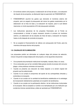 El monitoreo externo del proyecto, la elaboración de la línea de base y la evaluación
    de impacto de los proyectos, se efectuarán bajo la supervisión de FONDOEMPLEO.


    FONDOEMPLEO asumirá los gastos que demande el monitoreo externo del
    proyecto, pero se cargará al presupuesto del mismo los gastos ocasionados por la
    elaboración de la línea de base y la evaluación de impacto, para lo cual deberá
    reservarse un monto equivalente al 4% del presupuesto solicitado.


    Las instituciones ejecutoras de los proyectos financiados por el Fondo se
    comprometerán a brindar el apoyo necesario durante el proceso de monitoreo
    externo y la elaboración de los estudios de línea de base y evaluación de impacto
    hasta un año después de concluido el proyecto.


    No se aceptará el financiamiento de viáticos con presupuesto del Fondo, para los
    miembros del equipo técnico del proyecto.


1.9. CAUSALES DE ELIMINACIÓN

Las propuestas podrán ser eliminadas en cualquier etapa del proceso de selección,
incluso incluyendo la etapa deejecución del proyecto, en las siguientes situaciones:


    Si se presenta documentación institucional incompleta, inexacta, falsa o no veraz.
    Si se comprueba que se han cometido faltas graves durante el proceso del concurso
   (plagio u otras prácticas contrarias a la buena fe).
    Cuando se presenta una reducción de metas respecto a la versión original del
   proyecto que fue seleccionado.
    Cuando no se cumpla el compromiso del aporte de las contrapartidas ofrecidas y
   contenidas en el proyecto.
    Cuando no se cumpla con la cantidad de beneficiarios establecidos en la estrategia
   de incorporación debidamente sustentada con el padrón de beneficiarios.
    Cuando no se cumpla con la participación efectiva de las instituciones involucradas
   en el proyecto. Sólo se aceptará un cambio si es reemplazado por una institución que
   cumpla las mismas características y debe ser aprobado por FONDOEMPLEO.




                                                                                         19
 