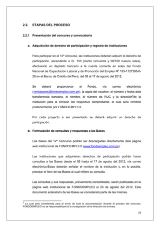 2.2.   ETAPAS DEL PROCESO


2.2.1 Presentación del concurso y convocatoria


    a. Adquisición de derecho de participación y registro de instituciones


       Para participar en el 12º concurso, las instituciones deberán adquirir el derecho de
       participación, ascendente a S/. 150 (ciento cincuenta y 00/100 nuevos soles),
       efectuando un depósito bancario a la cuenta corriente en soles del Fondo
       Nacional de Capacitación Laboral y de Promoción del Empleo Nº 193-1127306-0-
       28 en el Banco de Crédito del Perú, del 08 al 17 de agosto del 2012.


       Se      deberá      proporcionar       al     Fondo,      vía     correo      electrónico
       (ventabases@fondoempleo.com.pe), la copia del voucher, el número y fecha dela
       transferencia bancaria, el nombre, el número de RUC y la dirección5de la
       institución para la emisión del respectivo comprobante, el cual será remitido
       posteriormente por FONDOEMPLEO.


       Por cada proyecto a ser presentado se deberá adquirir un derecho de
       participación.

    b. Formulación de consultas y respuestas a las Bases


       Las Bases del 12º Concurso podrán ser descargadas directamente dela página
       web institucional de FONDOEMPLEO (www.fondoempleo.com.pe).


       Las instituciones que adquirieran derechos de participación podrán hacer
       consultas a las Bases desde el 08 hasta el 17 de agosto del 2012, vía correo
       electrónico.Estas deberán señalar el nombre de la institución y, en lo posible,
       precisar el ítem de las Bases al cual refiere su consulta.


       Las consultas y sus respuestas, previamente consolidadas, serán publicadas en la
       página web institucional de FONDOEMPLEO el 20 de agosto del 2012. Este
       documento aclaratorio de las Bases se considerará parte de las mismas.


5
 La cual será considerada para el envío de toda la documentación durante el proceso del concurso.
FONDOEMPLEO no se responsabilizará si la consignación de la dirección es errónea.

                                                                                              21
 