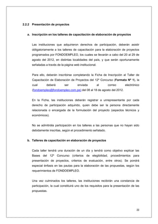 2.2.2 Presentación de proyectos


   a. Inscripción en los talleres de capacitación de elaboración de proyectos


      Las instituciones que adquirieron derechos de participación, deberán asistir
      obligatoriamente a los talleres de capacitación para la elaboración de proyectos
      programados por FONDOEMPLEO, los cuales se llevarán a cabo del 20 al 29 de
      agosto del 2012, en distintas localidades del país, y que serán oportunamente
      señaladas a través de la página web institucional.


      Para ello, deberán inscribirse completando la Ficha de Inscripción al Taller de
      Capacitación de Elaboración de Proyectos del 12º Concurso (Formato Nº 1), la
      cual       deberá        ser       enviada           al    correo       electrónico
      (fondoempleo@fondoempleo.com.pe) del 08 al 18 de agosto del 2012.


      En la Ficha, las instituciones deberán registrar a unrepresentante por cada
      derecho de participación adquirido, quien debe ser la persona directamente
      relacionada o encargada de la formulación del proyecto (aspectos técnicos y
      económicos).


      No se admitirála participación en los talleres a las personas que no hayan sido
      debidamente inscritas, según el procedimiento señalado.


   b. Talleres de capacitación en elaboración de proyectos


      Cada taller tendrá una duración de un día y tendrá como objetivo explicar las
      Bases del 12º Concurso (criterios de elegibilidad, procedimientos para
      presentación de proyectos, criterios de evaluación, entre otros). Se pondrá
      especial énfasis en las pautas para la elaboración de las propuestas, según los
      requerimientos de FONDOEMPLEO.


      Una vez culminados los talleres, las instituciones recibirán una constancia de
      participación, la cual constituirá uno de los requisitos para la presentación de las
      propuestas.




                                                                                       22
 