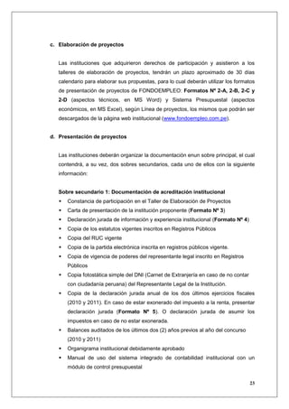 c. Elaboración de proyectos


   Las instituciones que adquirieron derechos de participación y asistieron a los
   talleres de elaboración de proyectos, tendrán un plazo aproximado de 30 días
   calendario para elaborar sus propuestas, para lo cual deberán utilizar los formatos
   de presentación de proyectos de FONDOEMPLEO: Formatos Nº 2-A, 2-B, 2-C y
   2-D (aspectos técnicos, en MS Word) y Sistema Presupuestal (aspectos
   económicos, en MS Excel), según Línea de proyectos, los mismos que podrán ser
   descargados de la página web institucional (www.fondoempleo.com.pe).


d. Presentación de proyectos


   Las instituciones deberán organizar la documentación enun sobre principal, el cual
   contendrá, a su vez, dos sobres secundarios, cada uno de ellos con la siguiente
   información:


   Sobre secundario 1: Documentación de acreditación institucional
      Constancia de participación en el Taller de Elaboración de Proyectos
      Carta de presentación de la institución proponente (Formato Nº 3)
      Declaración jurada de información y experiencia institucional (Formato Nº 4)
      Copia de los estatutos vigentes inscritos en Registros Públicos
      Copia del RUC vigente
      Copia de la partida electrónica inscrita en registros públicos vigente.
      Copia de vigencia de poderes del representante legal inscrito en Registros
      Públicos
      Copia fotostática simple del DNI (Carnet de Extranjería en caso de no contar
      con ciudadanía peruana) del Representante Legal de la Institución.
      Copia de la declaración jurada anual de los dos últimos ejercicios fiscales
      (2010 y 2011). En caso de estar exonerado del impuesto a la renta, presentar
      declaración jurada (Formato Nº 5). O declaración jurada de asumir los
      impuestos en caso de no estar exonerada.
      Balances auditados de los últimos dos (2) años previos al año del concurso
      (2010 y 2011)
      Organigrama institucional debidamente aprobado
      Manual de uso del sistema integrado de contabilidad institucional con un
      módulo de control presupuestal

                                                                                     23
 