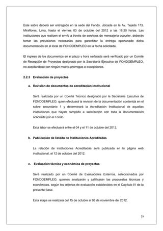 Este sobre deberá ser entregado en la sede del Fondo, ubicada en la Av. Tejada 173,
Miraflores, Lima, hasta el viernes 03 de octubre del 2012 a las 18:30 horas. Las
instituciones que realicen el envío a través de servicios de mensajería ocourier, deberán
tomar las previsiones necesarias para garantizar la entrega oportunade dicha
documentación en el local de FONDOEMPLEO en la fecha solicitada.


El ingreso de los documentos en el plazo y hora señalada será verificado por un Comité
de Recepción de Proyectos designado por la Secretaría Ejecutiva de FONDOEMPLEO,
no aceptándose por ningún motivo prórrogas o excepciones.


2.2.3 Evaluación de proyectos

   a. Revisión de documentos de acreditación institucional


        Será realizada por un Comité Técnico designado por la Secretaria Ejecutiva de
        FONDOEMPLEO, quien efectuará la revisión de la documentación contenida en el
        sobre secundario 1 y determinará la Acreditación Institucional de aquellas
        instituciones que hayan cumplido a satisfacción con toda la documentación
        solicitada por el Fondo.


        Esta labor se efectuará entre el 04 y el 11 de octubre del 2012.


   b. Publicación de listado de Instituciones Acreditadas


        La relación de instituciones Acreditadas será publicada en la página web
        institucional, el 12 de octubre del 2012.


   c.   Evaluación técnica y económica de proyectos


        Será realizado por un Comité de Evaluadores Externos, seleccionados por
        FONDOEMPLEO, quienes analizarán y calificarán las propuestas técnicas y
        económicas, según los criterios de evaluación establecidos en el Capítulo IV de la
        presente Base.


        Esta etapa se realizará del 15 de octubre al 06 de noviembre del 2012.




                                                                                        25
 