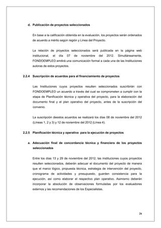 d. Publicación de proyectos seleccionados


      En base a la calificación obtenida en la evaluación, los proyectos serán ordenados
      de acuerdo a mérito según región y Línea del Proyecto.


      La relación de proyectos seleccionados será publicada en la página web
      institucional,   el   día   07   de   noviembre   del     2012.   Simultáneamente,
      FONDOEMPLEO emitirá una comunicación formal a cada una de las Instituciones
      autoras de estos proyectos.


2.2.4 Suscripción de acuerdos para el financiamiento de proyectos


      Las Instituciones cuyos proyectos resulten seleccionados suscribirán con
      FONDOEMPLEO un acuerdo a través del cual se comprometen a cumplir con la
      etapa de Planificación técnica y operativa del proyecto, para la elaboración del
      documento final y el plan operativo del proyecto, antes de la suscripción del
      convenio.


      La suscripción deestos acuerdos se realizará los días 08 de noviembre del 2012
      (Líneas 1, 2 y 3) y 12 de noviembre del 2012 (Línea 4).


2.2.5 Planificación técnica y operativa para la ejecución de proyectos


   a. Adecuación final de concordancia técnica y financiera de los proyectos
      seleccionados


      Entre los días 13 y 29 de noviembre del 2012, las instituciones cuyos proyectos
      resulten seleccionados, deberán adecuar el documento del proyecto de manera
      que el marco lógico, propuesta técnica, estrategia de intervención del proyecto,
      cronograma de actividades y presupuesto, guarden consistencia para la
      ejecución, así como elaborar el respectivo plan operativo. Asimismo deberán
      incorporar la absolución de observaciones formuladas por los evaluadores
      externos y las recomendaciones de los Especialistas.




                                                                                      26
 