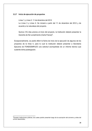 2.2.7 Inicio de ejecución de proyectos


         Línea 1 y Línea 2: 11 de diciembre del 2012
         La Línea 3 y Línea 4: Se iniciará a partir del 11 de diciembre del 2012 y de
         acuerdo a la naturaleza del proyecto.


         Quince (15) días previos al inicio del proyecto, la Institución deberá presentar la
         Garantía de fiel cumplimiento (Carta Fianza)6.


    Excepcionalmente, se podrá diferir la fecha de inicio de la ejecución de algunos de los
    proyectos de la línea 4, para lo cual la institución deberá presentar a Secretaria
    Ejecutiva de FONDOEMPLEO una solicitud acompañada de un informe técnico que
    sustente dicha postergación.




6
 Excepto instituciones públicas, las cuales podrán presentar luego de la suscripción del convenio y antes del
primer desembolso.

                                                                                                          28
 