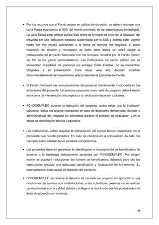 Por los recursos que el Fondo asigne en calidad de donación, se deberá entregar una
carta fianza equivalente al 50% del monto promedio de los desembolsos trimestrales.
La carta fianza será emitida quince días antes de la fecha de inicio de la ejecución del
proyecto por una institución bancaria supervisada por la SBS y deberá estar vigente
hasta por tres meses adicionales a la fecha de término del proyecto. El costo
financiero de emisión y renovación de dicha carta fianza se podrá cargar al
presupuesto del proyecto financiado con los recursos donados por el Fondo (dentro
del 8% de los gastos administrativos). Las instituciones del sector público que se
encuentren impedidas de gestionar y/o entregar Carta Fianzas, no se encuentran
obligadas   a   su   presentación.    Para    hacer   valer   ello,   deberán   acreditar
documentadamente tal impedimento ante la Secretaría Ejecutiva del Fondo.


El Fondo financiará las remuneraciones del personal directamente involucrado en las
actividades del proyecto. La persona propuesta como Jefe de proyecto deberá residir
en la zona de intervención del proyecto y su dedicación debe ser exclusiva.


FONDOEMPLEO durante la ejecución del proyecto, podrá exigir que la institución
ejecutora realice los ajustes necesarios en caso de detectarse deficiencias técnicas o
administrativas del proyecto no advertidas durante el proceso de evaluación y en la
etapa de planificación técnica y operativa.


Las instituciones deben respetar la composición del equipo técnico presentado en la
propuesta que resulte ganadora. En caso de cambios en la composición de éste, los
reemplazantes deberán tener similares competencias.

Los proyectos deberán garantizar la identificación e incorporación de beneficiarios de
acuerdo a la estrategia debidamente aprobada por FONDOEMPLEO. Por ningún
motivo se aceptará reducciones del número de beneficiarios, debiendo para ello las
instituciones efectuar una adecuada identificación y focalización de los mismos. Su
incumplimiento será causal de rescisión del convenio.

FONDOEMPLEO se reserva el derecho de cancelar un proyecto en ejecución si sus
rendiciones de cuentas son insatisfactorias, si las actividades previstas no se realizan
oportunamente con la calidad debida o si llega a la conclusión que las posibilidades de
éxito del proyecto son mínimas.




                                                                                      30
 