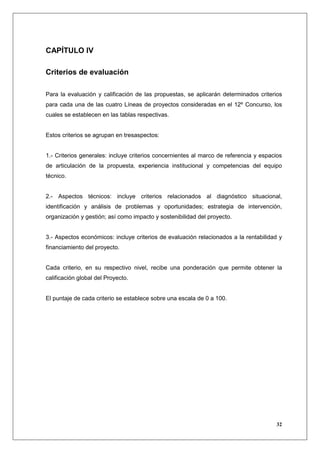 CAPÍTULO IV

Criterios de evaluación

Para la evaluación y calificación de las propuestas, se aplicarán determinados criterios
para cada una de las cuatro Líneas de proyectos consideradas en el 12º Concurso, los
cuales se establecen en las tablas respectivas.


Estos criterios se agrupan en tresaspectos:


1.- Criterios generales: incluye criterios concernientes al marco de referencia y espacios
de articulación de la propuesta, experiencia institucional y competencias del equipo
técnico.


2.- Aspectos técnicos: incluye criterios relacionados al diagnóstico situacional,
identificación y análisis de problemas y oportunidades; estrategia de intervención,
organización y gestión; así como impacto y sostenibilidad del proyecto.


3.- Aspectos económicos: incluye criterios de evaluación relacionados a la rentabilidad y
financiamiento del proyecto.


Cada criterio, en su respectivo nivel, recibe una ponderación que permite obtener la
calificación global del Proyecto.


El puntaje de cada criterio se establece sobre una escala de 0 a 100.




                                                                                       32
 