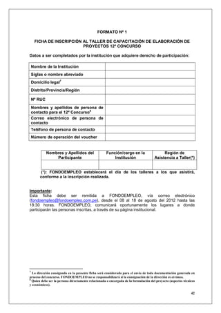 FORMATO Nº 1

     FICHA DE INSCRIPCIÓN AL TALLER DE CAPACITACIÓN DE ELABORACIÓN DE
                          PROYECTOS 12º CONCURSO

Datos a ser completados por la institución que adquiere derecho de participación:

    Nombre de la Institución
    Siglas o nombre abreviado
    Domicilio legal7
    Distrito/Provincia/Región

    Nº RUC
    Nombres y apellidos de persona de
    contacto para el 12º Concurso8
    Correo electrónico de persona de
    contacto
    Teléfono de persona de contacto
    Número de operación del voucher


             Nombres y Apellidos del                Función/cargo en la                    Región de
                 Participante                           Institución                   Asistencia a Taller(*)


        (*): FONDOEMPLEO establecerá el día de los talleres a los que asistirá,
        conforme a la inscripción realizada.


Importante:
Esta ficha debe ser remitida a FONDOEMPLEO, vía correo electrónico
(fondoempleo@fondoempleo.com.pe), desde el 08 al 18 de agosto del 2012 hasta las
18:30 horas. FONDOEMPLEO, comunicará oportunamente los lugares a donde
participarán las personas inscritas, a través de su página institucional.




7
  La dirección consignada en la presente ficha será considerada para el envío de toda documentación generada en
proceso del concurso. FONDOEMPLEO no se responsabilizará si la consignación de la dirección es errónea.
8
  Quien debe ser la persona directamente relacionada o encargada de la formulación del proyecto (aspectos técnicos
y económicos).

                                                                                                               42
 