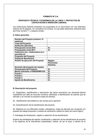 FORMATO Nº 2-A

       PROPUESTA TÉCNICA Y ECONÓMICA DE LA LÍNEA 1: PROYECTOS DE
                  CAPACITACIÓN E INSERCIÓN LABORAL

Las instituciones deberán presentar sus propuestas en un documento con una extensión
máxima de 45 páginas, sin considerar los Anexos, el cual debe elaborarse utilizando letra
tipo Arial, tamaño 11, a espacio simple.

A. Datos generales

  Nombre del Proyecto (máximo 15
  palabras)
  Línea del Proyecto
  Institución Ejecutora
  Presupuesto anual 2010                      S/.
  Presupuesto anual 2011                      S/.
  Institución (es) colaboradora (s) o
  asociada (s)
  Propósito del Proyecto
  Población Beneficiaria
  Ámbito de ejecución del Proyecto            Región:
                                              Provincias:
                                              Distritos:
  Duración del proyecto (en meses)
  Presupuesto del Proyecto:                   S/.
  Monto solicitado a FONDOEMPLEO              S/.
  Fuente 1                                    S/.
  Fuente 2                                    S/.
  Fuente 3                                    S/.
  Aporte de Beneficiarios                     S/.



B. Descripción del proyecto

b1. Diagnóstico, Identificación y descripción del sector económico con demanda laboral
insatisfecha por falta de recursos humanos calificados e Identificación de actores que se
articulen y se vinculen al proyecto (mapa de actores).

b2. Identificación del problema y las causas que lo generan

b3. Caracterización de los beneficiarios del proyecto

b4. Objetivos en sus diferentes niveles, indicadores, metas de atención por ocupación y/o
puestos de trabajo propuesto y medios de verificación (utilizar la matriz de marco lógico)

C. Estrategia de focalización, registro y selección de los beneficiarios

Explicar las estrategias de registro, focalización y selección de los beneficiarios de acuerdo
a los objetivos de la intervención presentados. Indicar, de ser el caso, si dentro de la



                                                                                           43
 