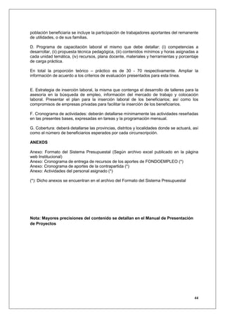 población beneficiaria se incluye la participación de trabajadores aportantes del remanente
de utilidades, o de sus familias.

D. Programa de capacitación laboral el mismo que debe detallar: (i) competencias a
desarrollar, (ii) propuesta técnica pedagógica, (iii) contenidos mínimos y horas asignadas a
cada unidad temática, (iv) recursos, plana docente, materiales y herramientas y porcentaje
de carga práctica.

En total la proporción teórico – práctico es de 30 - 70 respectivamente. Ampliar la
información de acuerdo a los criterios de evaluación presentados para esta línea.


E. Estrategia de inserción laboral, la misma que contenga el desarrollo de talleres para la
asesoría en la búsqueda de empleo, información del mercado de trabajo y colocación
laboral. Presentar el plan para la inserción laboral de los beneficiarios; así como los
compromisos de empresas privadas para facilitar la inserción de los beneficiarios.

F. Cronograma de actividades: deberán detallarse mínimamente las actividades reseñadas
en las presentes bases, expresadas en tareas y la programación mensual.

G. Cobertura: deberá detallarse las provincias, distritos y localidades donde se actuará, así
como el número de beneficiarios esperados por cada circunscripción.

ANEXOS

Anexo: Formato del Sistema Presupuestal (Según archivo excel publicado en la página
web Institucional)
Anexo: Cronograma de entrega de recursos de los aportes de FONDOEMPLEO (*)
Anexo: Cronograma de aportes de la contrapartida (*)
Anexo: Actividades del personal asignado (*)

(*): Dicho anexos se encuentran en el archivo del Formato del Sistema Presupuestal




Nota: Mayores precisiones del contenido se detallan en el Manual de Presentación
de Proyectos




                                                                                          44
 
