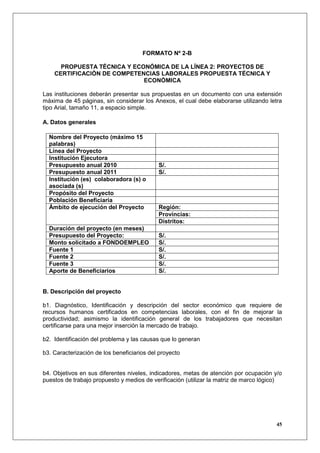 FORMATO Nº 2-B

      PROPUESTA TÉCNICA Y ECONÓMICA DE LA LÍNEA 2: PROYECTOS DE
    CERTIFICACIÓN DE COMPETENCIAS LABORALES PROPUESTA TÉCNICA Y
                             ECONÓMICA

Las instituciones deberán presentar sus propuestas en un documento con una extensión
máxima de 45 páginas, sin considerar los Anexos, el cual debe elaborarse utilizando letra
tipo Arial, tamaño 11, a espacio simple.

A. Datos generales

  Nombre del Proyecto (máximo 15
  palabras)
  Línea del Proyecto
  Institución Ejecutora
  Presupuesto anual 2010                    S/.
  Presupuesto anual 2011                    S/.
  Institución (es) colaboradora (s) o
  asociada (s)
  Propósito del Proyecto
  Población Beneficiaria
  Ámbito de ejecución del Proyecto          Región:
                                            Provincias:
                                            Distritos:
  Duración del proyecto (en meses)
  Presupuesto del Proyecto:                 S/.
  Monto solicitado a FONDOEMPLEO            S/.
  Fuente 1                                  S/.
  Fuente 2                                  S/.
  Fuente 3                                  S/.
  Aporte de Beneficiarios                   S/.


B. Descripción del proyecto

b1. Diagnóstico, Identificación y descripción del sector económico que requiere de
recursos humanos certificados en competencias laborales, con el fin de mejorar la
productividad; asimismo la identificación general de los trabajadores que necesitan
certificarse para una mejor inserción la mercado de trabajo.

b2. Identificación del problema y las causas que lo generan

b3. Caracterización de los beneficiarios del proyecto


b4. Objetivos en sus diferentes niveles, indicadores, metas de atención por ocupación y/o
puestos de trabajo propuesto y medios de verificación (utilizar la matriz de marco lógico)




                                                                                        45
 