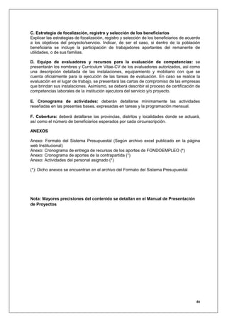 C. Estrategia de focalización, registro y selección de los beneficiarios
Explicar las estrategias de focalización, registro y selección de los beneficiarios de acuerdo
a los objetivos del proyecto/servicio. Indicar, de ser el caso, si dentro de la población
beneficiaria se incluye la participación de trabajadores aportantes del remanente de
utilidades, o de sus familias.

D. Equipo de evaluadores y recursos para la evaluación de competencias: se
presentarán los nombres y Curriculum Vitae-CV de los evaluadores autorizados, así como
una descripción detallada de las instalaciones, equipamiento y mobiliario con que se
cuenta oficialmente para la ejecución de las tareas de evaluación. En caso se realice la
evaluación en el lugar de trabajo, se presentará las cartas de compromiso de las empresas
que brindan sus instalaciones. Asimismo, se deberá describir el proceso de certificación de
competencias laborales de la institución ejecutora del servicio y/o proyecto.

E. Cronograma de actividades: deberán detallarse mínimamente las actividades
reseñadas en las presentes bases, expresadas en tareas y la programación mensual.

F. Cobertura: deberá detallarse las provincias, distritos y localidades donde se actuará,
así como el número de beneficiarios esperados por cada circunscripción.

ANEXOS

Anexo: Formato del Sistema Presupuestal (Según archivo excel publicado en la página
web Institucional)
Anexo: Cronograma de entrega de recursos de los aportes de FONDOEMPLEO (*)
Anexo: Cronograma de aportes de la contrapartida (*)
Anexo: Actividades del personal asignado (*)

(*): Dicho anexos se encuentran en el archivo del Formato del Sistema Presupuestal




Nota: Mayores precisiones del contenido se detallan en el Manual de Presentación
de Proyectos




                                                                                           46
 