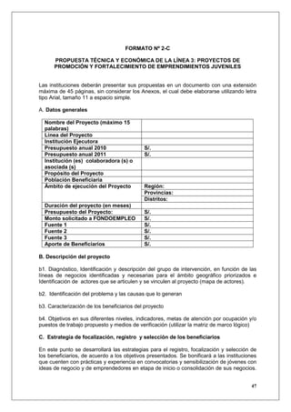 FORMATO Nº 2-C

      PROPUESTA TÉCNICA Y ECONÓMICA DE LA LÍNEA 3: PROYECTOS DE
      PROMOCIÓN Y FORTALECIMIENTO DE EMPRENDIMIENTOS JUVENILES


Las instituciones deberán presentar sus propuestas en un documento con una extensión
máxima de 45 páginas, sin considerar los Anexos, el cual debe elaborarse utilizando letra
tipo Arial, tamaño 11 a espacio simple.

A. Datos generales

  Nombre del Proyecto (máximo 15
  palabras)
  Línea del Proyecto
  Institución Ejecutora
  Presupuesto anual 2010                    S/.
  Presupuesto anual 2011                    S/.
  Institución (es) colaboradora (s) o
  asociada (s)
  Propósito del Proyecto
  Población Beneficiaria
  Ámbito de ejecución del Proyecto          Región:
                                            Provincias:
                                            Distritos:
  Duración del proyecto (en meses)
  Presupuesto del Proyecto:                 S/.
  Monto solicitado a FONDOEMPLEO            S/.
  Fuente 1                                  S/.
  Fuente 2                                  S/.
  Fuente 3                                  S/.
  Aporte de Beneficiarios                   S/.

B. Descripción del proyecto

b1. Diagnóstico, Identificación y descripción del grupo de intervención, en función de las
líneas de negocios identificadas y necesarias para el ámbito geográfico priorizados e
Identificación de actores que se articulen y se vinculen al proyecto (mapa de actores).

b2. Identificación del problema y las causas que lo generan

b3. Caracterización de los beneficiarios del proyecto

b4. Objetivos en sus diferentes niveles, indicadores, metas de atención por ocupación y/o
puestos de trabajo propuesto y medios de verificación (utilizar la matriz de marco lógico)

C. Estrategia de focalización, registro y selección de los beneficiarios

En este punto se desarrollará las estrategias para el registro, focalización y selección de
los beneficiarios, de acuerdo a los objetivos presentados. Se bonificará a las instituciones
que cuenten con prácticas y experiencia en convocatorias y sensibilización de jóvenes con
ideas de negocio y de emprendedores en etapa de inicio o consolidación de sus negocios.


                                                                                         47
 