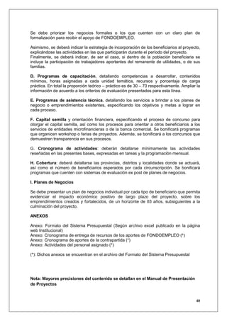 Se debe priorizar los negocios formales o los que cuenten con un claro plan de
formalización para recibir el apoyo de FONDOEMPLEO.

Asimismo, se deberá indicar la estrategia de incorporación de los beneficiarios al proyecto,
explicándose las actividades en las que participarán durante el período del proyecto.
Finalmente, se deberá indicar, de ser el caso, si dentro de la población beneficiaria se
incluye la participación de trabajadores aportantes del remanente de utilidades, o de sus
familias.

D. Programas de capacitación, detallando competencias a desarrollar, contenidos
mínimos, horas asignadas a cada unidad temática, recursos y porcentaje de carga
práctica. En total la proporción teórico – práctico es de 30 – 70 respectivamente. Ampliar la
información de acuerdo a los criterios de evaluación presentados para esta línea.

E. Programas de asistencia técnica, detallando los servicios a brindar a los planes de
negocio o emprendimientos existentes, especificando los objetivos y metas a lograr en
cada proceso.

F. Capital semilla y orientación financiera, especificando el proceso de concurso para
otorgar el capital semilla, así como los procesos para orientar a otros beneficiarios a los
servicios de entidades microfinancieras o de la banca comercial. Se bonificará programas
que organicen workshop o ferias de proyectos. Además, se bonificará a los concursos que
demuestren transparencia en sus procesos.

G. Cronograma de actividades: deberán detallarse mínimamente las actividades
reseñadas en las presentes bases, expresadas en tareas y la programación mensual.

H. Cobertura: deberá detallarse las provincias, distritos y localidades donde se actuará,
así como el número de beneficiarios esperados por cada circunscripción. Se bonificará
programas que cuenten con sistemas de evaluación ex post de planes de negocios.

I. Planes de Negocios

Se debe presentar un plan de negocios individual por cada tipo de beneficiario que permita
evidenciar el impacto económico positivo de largo plazo del proyecto, sobre los
emprendimientos creados y fortalecidos, de un horizonte de 03 años, subsiguientes a la
culminación del proyecto.

ANEXOS

Anexo: Formato del Sistema Presupuestal (Según archivo excel publicado en la página
web Institucional)
Anexo: Cronograma de entrega de recursos de los aportes de FONDOEMPLEO (*)
Anexo: Cronograma de aportes de la contrapartida (*)
Anexo: Actividades del personal asignado (*)

(*): Dichos anexos se encuentran en el archivo del Formato del Sistema Presupuestal




Nota: Mayores precisiones del contenido se detallan en el Manual de Presentación
de Proyectos


                                                                                          48
 