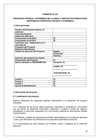 FORMATO Nº 2-D

PROPUESTA TÉCNICA Y ECONÓMICA DE LA LÍNEA 4: PROYECTOS PRODUCTIVOS
           SOSTENIBLES PROPUESTA TÉCNICA Y ECONÓMICA

1. Datos generales

  Nombre del Proyecto (máximo 15
  palabras)
  Línea del Proyecto
  Institución Ejecutora
  Presupuesto anual 2010                          S/.
  Presupuesto anual 2011                          S/.
  Institución (es) colaboradora (s) o
  asociada (s)
  Propósito del Proyecto
  Población Beneficiaria
  Ámbito de ejecución del Proyecto                Región:
                                                  Provincias:
                                                  Distritos:
  Duración del proyecto (en meses)
  Presupuesto del Proyecto:                       S/.
  Monto solicitado a FONDOEMPLEO                  Donación: S/.
                                                  _______________________
                                                  Crédito: S/.
                                                  _______________________

                                                  Total Solicitado: S/.
                                                  __________________

  Fuente 1                                        S/.
  Fuente 2                                        S/.
  Fuente 3                                        S/.
  Aporte de Beneficiarios                         S/.


2. Descripción del proyecto

2.1 Justificación del proyecto

Explicar claramente los siguientes aspectos relacionados a la realización del proyecto
propuesto:

2.1.1. Razones por las que se eligió el proyecto, indicando su consistencia y vinculación
con los planes de desarrollo (nacionales, regionales o locales) o líneas de negocios
estratégicas a nivel local, sustentado con una mención explícita en documentos oficiales
(indicar fuente)

2.1.2 Reseña y análisis de experiencias similares desarrolladas por la institución ejecutora
u otras, que demuestren la pertinencia de la propuesta presentada al concurso

2.1.3 Concordancia de este proyecto con la Misión, Visión y Objetivos de la institución
ejecutora

                                                                                         49
 