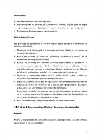 Beneficiarios


   Preferentemente en situación de pobreza.
   Preferentemente en situación de vulnerabilidad: jóvenes, mujeres jefas de hogar,
   migrantes, personas con discapacidad ypoblaciónafro descendientes e indígenas.
   Preferentemente desempleados y subempleados.


Principales actividades


Los proyectos de capacitación e inserción laboral deben consignar mínimamente las
siguientes actividades:

   Elabora el perfil ocupacional y la propuesta curricular basada en el enfoque de
   competencias laborales.
   Realiza las acciones de promoción, focalización, acreditación y registro de los
   beneficiarios de la capacitación laboral.
   Realiza las acciones que permitan asegurar efectivamente la calidad de la
   infraestructura y equipamiento de la institución tales como: utilización de los
   ambientes del curso, servicios e instalaciones básicas, ambientes que se utilizarán,
   señalización, equipamiento, mobiliario, documentos de gestión e insumos.
   Desarrolla la capacitación laboral para el fortalecimiento de las competencias
   específicas y transversales que mejoran la empleabilidad.
   Supervisa y monitoreael proceso de capacitación. Asimismo realiza la evaluación del
   desempeño del docente en términos de la planificación y programación, desarrollo y
   evaluación de las actividades de aprendizaje del beneficiario.
   Desarrollala estrategia y las acciones que permitan la vinculación e inserción laboral
   de la población beneficiaria. En dicho proceso deberá desarrollar las actividades de
   tutoría especializada para la búsqueda de empleo.
   Propone una estrategia que prevenga la deserción de los beneficiarios.


1.4.2 Línea 2: Proyectos de certificación de competencias laborales


Objetivo


Mejorar la empleabilidad del beneficiario a través del reconocimiento de las competencias
adquiridas en la experiencia laboral.



                                                                                       5
 