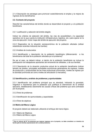 2.1.4 Descripción de estrategia para promover sosteniblemente el empleo y la mejora de
ingresos de los beneficiarios

2.2. Contexto del proyecto

Describir las características del ámbito donde se desarrollará el proyecto y a la población
beneficiaria


2.2.1 Justificación y selección del ámbito elegido

Indicar los criterios de selección del ámbito, las vías de accesibilidad y la capacidad
operativa con la que cuenta la institución (infraestructura, logística, etc.) para operar en la
zona de ejecución. lncluir mapa del ámbito de ejecución del proyecto.

2.2.2 Diagnostico de la situación socioeconómica de la población afectada (utilizar
estadísticas recientes indicando las fuentes)

2.2.3 Análisis de involucrados

2.2.4 Identificación y descripción de la población beneficiaria (diferenciando                      a los
beneficiarios del total de la población afectada por el problema)9

De ser el caso, se deberá indicar, si dentro de la población beneficiaria se incluye la
participación de trabajadores aportantes del remanente de utilidades, o de sus familias.

2.2.5 Descripción de la situación productiva actual de la población beneficiaria (indicar
tamaño de predios, principales actividades económicas generadoras de ingresos, niveles
de producción y productividad de las línea productivas promovidas, niveles de ingreso por
la actividad promovida así como niveles de articulación a mercados).


2.3 Identificación y análisis de problemas y oportunidades

2.3.1 Identificación del problema principal que se abordará, indicando la gravedad,
magnitud e importancia para la población que justifique la intervención de la entidad
ejecutora, estableciendo claramente las causas críticas del problema que será controlada
por el proyecto.

2.3.2 Árbol de problemas

2.3.3 Identificación de oportunidades y capacidades

2.3.4 Árbol de objetivos

2.4 Matriz del Marco Lógico

El proyecto deberá ser elaborado utilizando el enfoque del marco lógico.

2.4.1 Matriz de Objetivos
2.4.2 Matriz del Marco Lógico


9
  Para el cálculo del N° de personas que mejoran ingresos con el proyecto, se debe considerar un miembro de
familia (jefe de familia) representante de la unidad productiva.

                                                                                                        50
 