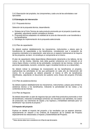 2.4.3 Descripción del propósito, los componentes y cada una de las actividades a ser
ejecutadas

2.5 Estrategias de intervención

2.5.1 Propuesta técnica

Selección de la propuesta técnica, desarrollando:

a. Síntesis de la Ficha Técnica de cada producto promovido por el proyecto (cuando sea
   aplicable), adjuntando versión completa en Anexos
b. Propuesta técnica adaptada a la realidad de la zona de intervención a ser transferida a
   los beneficiarios
c. Estrategia de implementación de la propuesta seleccionada


2.5.2 Plan de capacitación

Se deberá explicar detalladamente los mecanismos, instrumentos y plazos para la
transferencia de capacidades a los beneficiarios, considerando que a excepción de
proyectos orientados a la capacitación, este tema es un aspecto transversal en la mayoría
de los proyectos, es decir, no constituye un componente en sí mismo.

El plan de capacitación debe desarrollarse diferenciando claramente a los talleres, de los
cursos y de las charlas. Además, todo debe guardar coherencia con lo indicado en el
marco lógico (títulos o nombre de las actividades, numeración de las mismas, número de
personas capacitadas, duración, contenido, lugar o localidad donde se va a desarrollar).

Se deberá indicar la estrategia de incorporación de los beneficiarios al proyecto,
explicándose las actividades en las que participarán en cada año de intervención del
mismo. En la propuesta se deberá presentar al menos el 20% de beneficiarios
identificados, adjuntando el documento de sustento como Anexo del proyecto (Formato
10).

2.5.3 Plan de asistencia técnica

Se deberá explicar detalladamente los mecanismos, instrumentos y plazos para brindar la
asistencia técnica a los beneficiarios, indicando la periodicidad de las visitas y los
contenidos de las mismas.

2.5.4 Plan de Negocios

Se deberá desarrollar un plan de negocios tipo por cada línea productiva promovida a nivel
de beneficiario, indicando la estrategia comercial, los mercados a ser atendidos, los costos
de producción, los volúmenes de ventas y los ingresos y rentabilidad estimada para “un
beneficiario” tipo durante el proyecto.10

2.6 Impacto del proyecto

Explicar en detalle el impacto del proyecto y los resultados que se esperan alcanzar,
especialmente en relación a los Criterios de Evaluación de la Calidad del Proyecto
especialmente los relacionados a Impacto y Sostenibilidad del Proyecto.

10
     Estos cálculos deben tener consistencia con el flujo de caja del proyecto.

                                                                                         51
 