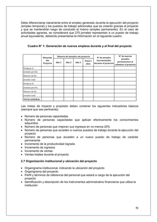 Debe diferenciarse claramente entre el empleo generado durante la ejecución del proyecto
(empleo temporal) y los puestos de trabajo adicionales que se crearán gracias al proyecto
y que se mantendrán luego de concluido el mismo (empleo permanente). En el caso de
actividades agrarias, se considerará que 270 jornales representan a un puesto de trabajo
anual equivalente, debiendo presentarse la información en el siguiente cuadro:


     Cuadro N° 1: Generación de nuevos empleos durante y al final del proyecto


                                Número de jornales con proyecto                             N° de nuevos
                   Situación                                         N° de jornales
                                                                                               jornales
                      Sin                                Total 3     incrementales
                               Año 1    Año 2    Año 3                                     permanentes al
                   Proyecto                               años     durante el proyecto
                                                                                         culminar el proyecto
 Producto A
 Jornales por Ha
 Número de Ha
 Jornales total
 Producto N
 Jornales por Ha
 Número de Ha
 Jornales total
 TOTAL GENERAL


Las metas de impacto y propósito deben contener los siguientes indicadores básicos
(siempre que sea pertinente):

• Número de personas capacitadas
• Número de personas capacitadas que aplican efectivamente los conocimientos
  adquiridos
• Número de personas que mejoran sus ingresos en no menos 20%
• Número de personas que acceden a nuevos puestos de trabajo durante la ejecución del
  proyecto
• Número de personas que acceden a un nuevo puesto de trabajo de carácter
  permanente
• Incremento de la productividad lograda
• Incremento de ingresos
• Incremento de ventas
• Ventas totales durante el proyecto

2.7 Organización institucional y ubicación del proyecto

• Organigrama institucional, indicando la ubicación del proyecto
• Organigrama del proyecto
• Perfil y términos de referencia del personal que estará a cargo de la ejecución del
  proyecto
• Identificación y descripción de los instrumentos administrativo financieros que utiliza la
  institución




                                                                                                                52
 