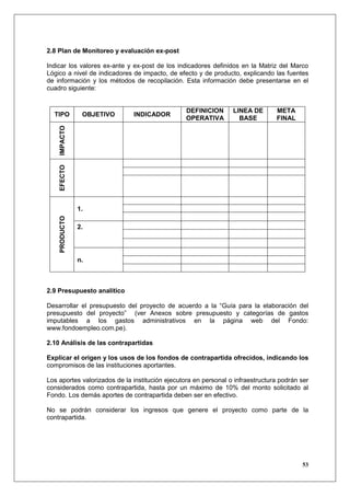 2.8 Plan de Monitoreo y evaluación ex-post

Indicar los valores ex-ante y ex-post de los indicadores definidos en la Matriz del Marco
Lógico a nivel de indicadores de impacto, de efecto y de producto, explicando las fuentes
de información y los métodos de recopilación. Esta información debe presentarse en el
cuadro siguiente:


                                                 DEFINICION      LINEA DE       META
  TIPO          OBJETIVO      INDICADOR
                                                 OPERATIVA         BASE         FINAL
    IMPACTO
    EFECTO




               1.
    PRODUCTO




               2.




               n.



2.9 Presupuesto analítico

Desarrollar el presupuesto del proyecto de acuerdo a la “Guía para la elaboración del
presupuesto del proyecto” (ver Anexos sobre presupuesto y categorías de gastos
imputables a los gastos administrativos en la página web del Fondo:
www.fondoempleo.com.pe).

2.10 Análisis de las contrapartidas

Explicar el origen y los usos de los fondos de contrapartida ofrecidos, indicando los
compromisos de las instituciones aportantes.

Los aportes valorizados de la institución ejecutora en personal o infraestructura podrán ser
considerados como contrapartida, hasta por un máximo de 10% del monto solicitado al
Fondo. Los demás aportes de contrapartida deben ser en efectivo.

No se podrán considerar los ingresos que genere el proyecto como parte de la
contrapartida.




                                                                                         53
 