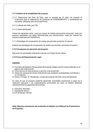 2.11 Análisis de la rentabilidad del proyecto

2.11.1 Elaboración del Flujo de Caja, para un periodo de 10 años, de acuerdo al
   “Instructivo para la elaboración de proyectos de FONDOEMPLEO” y sustentando los
   supuestos utilizados para las proyecciones.

2.11.2 Cálculo del VAN y del TIR.

2.11.3 Costo efectividad

Indicar los siguientes ratios: costo por puesto de trabajo permanente promovido, costo por
persona capacitada que aplica efectivamente sus conocimientos, costo por mejorar los
ingresos esperados por beneficiario.

2.11.4 Estrategia de recuperación de costos que permitan aumentar el impacto

Explicar las estrategias de recuperación de costos que permitan aumentar el impacto.

2.12 Cronograma de ejecución del proyecto

Ejecución de actividades (indicando avances en el logro de las metas)

2.13 Firma del Representante Legal


ANEXOS

A. Formatos del Sistema Presupuestal del proyecto (Según archivo excel publicado en la
   página web Institucional)
B. Ficha técnica de cada producto o servicio a ser promovido
C. Cartas de compromiso de las instituciones que otorgaran contrapartidas monetarias y
   no monetarias
D. Anexo: Formato 10: Declaración Jurada del sustento del 20% de los beneficiarios.

En caso de que el proyecto pretenda desarrollar actividades productivas a cargo de la
institución ejecutora o de organizaciones promovidas por esta, se deberá presentar
adicionalmente los siguientes documentos:

E. Garantías ofrecidas
F. Expediente técnico
G. CV de Equipo Técnico




Nota: Mayores precisiones del contenido se detallan en el Manual de Presentación
de Proyectos




                                                                                         54
 