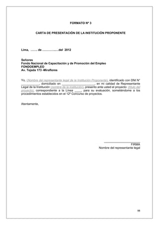 FORMATO Nº 3


           CARTA DE PRESENTACIÓN DE LA INSTITUCIÓN PROPONENTE




Lima, ……. de …………..…del 2012


Señores
Fondo Nacional de Capacitación y de Promoción del Empleo
FONDOEMPLEO
Av. Tejada 173 -Miraflores


Yo, (Nombre del representante legal de la Institución Proponente), identificado con DNI N°
___________, domiciliado en ____________________, en mi calidad de Representante
Legal de la Institución (nombre de la institución), presento ante usted el proyecto: (título del
proyecto), correspondiente a la Línea ____, para su evaluación, sometiéndome a los
procedimientos establecidos en el 12º Concurso de proyectos.


Atentamente,




                                                                 ______________________
                                                                                    FIRMA
                                                              Nombre del representante legal




                                                                                             55
 