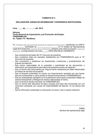FORMATO Nº 4

    DECLARACIÓN JURADA DE INFORMACIÓN Y EXPERIENCIA INSTITUCIONAL


Lima, ……. de …………..…del 2012

Señores
Fondo Nacional de Capacitación y de Promoción del Empleo
FONDOEMPLEO
Av. Tejada 173 - Miraflores


Yo, (Nombre del representante legal de la Institución Proponente), identificado con DNI N°
___________, domiciliado en ____________________, en mi calidad de Representante
Legal de la Institución (nombre de la institución), presento ante usted el proyecto: (título del
proyecto), correspondiente a la Línea ____, y DECLARO BAJO JURAMENTO:

- Que conocemos las bases del 12º Concurso de proyectos.
- Que cumplimos todos los requisitos establecidos por FONDOEMPLEO para el 12º
  Concurso de proyectos.
- Que conocemos y aceptamos los lineamientos, condiciones y procedimientos del
  proceso de selección.
- Que somos responsables de la veracidad y autenticidad de los documentos e
  información que presentamos para efecto del presente proceso de selección.
- Que no hemos sido sancionados por ninguna fuente cooperante por faltas relacionadas
  al manejo de recursos de proyectos.
- Que el proyecto presentado no cuenta con financiamiento aprobado por otra fuente,
  para los componentes y rubros donde se solicita financiamiento a FONDOEMPLEO.
- Que los antecedentes señalados en la sustentación del proyecto presentado reflejan de
  manera transparente y fidedigna los hechos relacionados al mismo.
- Que no tenemos deudas vencidas con FONDOEMPLEO.
- Que no hemos sido ejecutores de algún proyecto que haya sido sancionado con una
  conclusión anticipada, por causas de responsabilidad del ejecutor, en los últimos tres
  años.
- Que la información presentada a continuación es veraz y real a nuestra institución.




                                                                ________________________

                                                                                    FIRMA
                                                              Nombre del representante legal




                                                                                             56
 