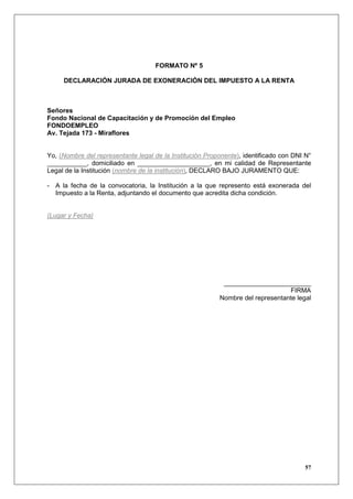 FORMATO Nº 5

     DECLARACIÓN JURADA DE EXONERACIÓN DEL IMPUESTO A LA RENTA



Señores
Fondo Nacional de Capacitación y de Promoción del Empleo
FONDOEMPLEO
Av. Tejada 173 - Miraflores


Yo, (Nombre del representante legal de la Institución Proponente), identificado con DNI N°
___________, domiciliado en ____________________, en mi calidad de Representante
Legal de la Institución (nombre de la institución), DECLARO BAJO JURAMENTO QUE:

- A la fecha de la convocatoria, la Institución a la que represento está exonerada del
  Impuesto a la Renta, adjuntando el documento que acredita dicha condición.


(Lugar y Fecha)




                                                           ________________________
                                                                                FIRMA
                                                          Nombre del representante legal




                                                                                       57
 