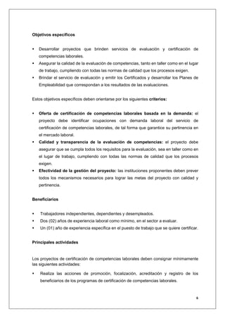 Objetivos específicos


   Desarrollar proyectos que brinden servicios de evaluación y certificación de
   competencias laborales.
   Asegurar la calidad de la evaluación de competencias, tanto en taller como en el lugar
   de trabajo, cumpliendo con todas las normas de calidad que los procesos exigen.
   Brindar el servicio de evaluación y emitir los Certificados y desarrollar los Planes de
   Empleabilidad que correspondan a los resultados de las evaluaciones.


Estos objetivos específicos deben orientarse por los siguientes criterios:


   Oferta de certificación de competencias laborales basada en la demanda: el
   proyecto debe identificar ocupaciones con demanda laboral del servicio de
   certificación de competencias laborales, de tal forma que garantice su pertinencia en
   el mercado laboral.
   Calidad y transparencia de la evaluación de competencias: el proyecto debe
   asegurar que se cumpla todos los requisitos para la evaluación, sea en taller como en
   el lugar de trabajo, cumpliendo con todas las normas de calidad que los procesos
   exigen.
   Efectividad de la gestión del proyecto: las instituciones proponentes deben prever
   todos los mecanismos necesarios para lograr las metas del proyecto con calidad y
   pertinencia.


Beneficiarios


    Trabajadores independientes, dependientes y desempleados.
    Dos (02) años de experiencia laboral como mínimo, en el sector a evaluar.
    Un (01) año de experiencia específica en el puesto de trabajo que se quiere certificar.


Principales actividades


Los proyectos de certificación de competencias laborales deben consignar mínimamente
las siguientes actividades:

    Realiza las acciones de promoción, focalización, acreditación y registro de los
    beneficiarios de los programas de certificación de competencias laborales.



                                                                                          6
 