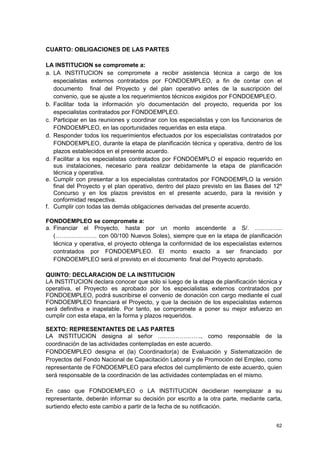 CUARTO: OBLIGACIONES DE LAS PARTES

LA INSTITUCION se compromete a:
a. LA INSTITUCION se compromete a recibir asistencia técnica a cargo de los
   especialistas externos contratados por FONDOEMPLEO, a fin de contar con el
   documento final del Proyecto y del plan operativo antes de la suscripción del
   convenio, que se ajuste a los requerimientos técnicos exigidos por FONDOEMPLEO.
b. Facilitar toda la información y/o documentación del proyecto, requerida por los
   especialistas contratados por FONDOEMPLEO.
c. Participar en las reuniones y coordinar con los especialistas y con los funcionarios de
   FONDOEMPLEO, en las oportunidades requeridas en esta etapa.
d. Responder todos los requerimientos efectuados por los especialistas contratados por
   FONDOEMPLEO, durante la etapa de planificación técnica y operativa, dentro de los
   plazos establecidos en el presente acuerdo.
d. Facilitar a los especialistas contratados por FONDOEMPLO el espacio requerido en
   sus instalaciones, necesario para realizar debidamente la etapa de planificación
   técnica y operativa.
e. Cumplir con presentar a los especialistas contratados por FONDOEMPLO la versión
   final del Proyecto y el plan operativo, dentro del plazo previsto en las Bases del 12º
   Concurso y en los plazos previstos en el presente acuerdo, para la revisión y
   conformidad respectiva.
f. Cumplir con todas las demás obligaciones derivadas del presente acuerdo.

FONDOEMPLEO se compromete a:
a. Financiar el Proyecto, hasta por un monto ascendente a S/. …………..
   (………………… con 00/100 Nuevos Soles), siempre que en la etapa de planificación
   técnica y operativa, el proyecto obtenga la conformidad de los especialistas externos
   contratados por FONDOEMPLEO. El monto exacto a ser financiado por
   FONDOEMPLEO será el previsto en el documento final del Proyecto aprobado.

QUINTO: DECLARACION DE LA INSTITUCION
LA INSTITUCION declara conocer que sólo si luego de la etapa de planificación técnica y
operativa, el Proyecto es aprobado por los especialistas externos contratados por
FONDOEMPLEO, podrá suscribirse el convenio de donación con cargo mediante el cual
FONDOEMPLEO financiará el Proyecto, y que la decisión de los especialistas externos
será definitiva e inapelable. Por tanto, se compromete a poner su mejor esfuerzo en
cumplir con esta etapa, en la forma y plazos requeridos.

SEXTO: REPRESENTANTES DE LAS PARTES
LA INSTITUCION designa al señor …………………., como responsable de la
coordinación de las actividades contempladas en este acuerdo.
FONDOEMPLEO designa el (la) Coordinador(a) de Evaluación y Sistematización de
Proyectos del Fondo Nacional de Capacitación Laboral y de Promoción del Empleo, como
representante de FONDOEMPLEO para efectos del cumplimiento de este acuerdo, quien
será responsable de la coordinación de las actividades contempladas en el mismo.

En caso que FONDOEMPLEO o LA INSTITUCION decidieran reemplazar a su
representante, deberán informar su decisión por escrito a la otra parte, mediante carta,
surtiendo efecto este cambio a partir de la fecha de su notificación.


                                                                                       62
 