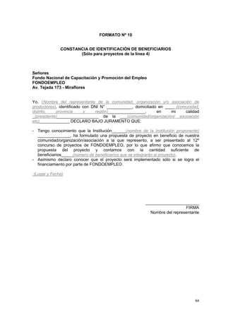 FORMATO Nº 10


             CONSTANCIA DE IDENTIFICACIÓN DE BENEFICIARIOS
                    (Sólo para proyectos de la línea 4)



Señores
Fondo Nacional de Capacitación y Promoción del Empleo
FONDOEMPLEO
Av. Tejada 173 - Miraflores


Yo, (Nombre del representante de la comunidad, organización y/o asociación de
productores), identificado con DNI N° ___________, domiciliado en ____ (comunidad,
distrito,   provincia      y    región)________________,      en     mi    calidad
_(presidente)__________________ de la ___(comunidad/organización/ asociación
etc)_____________ DECLARO BAJO JURAMENTO QUE:

- Tengo conocimiento que la Institución______(nombre de la Institución proponente)
  ______________, ha formulado una propuesta de proyecto en beneficio de nuestra
  comunidad/organización/asociación a la que represento, a ser presentado al 12º
  concurso de proyectos de FONDOEMPLEO, por lo que afirmo que conocemos la
  propuesta del proyecto y contamos con la cantidad suficiente de
  beneficiarios_____(número de beneficiarios que se integrarán al proyecto).
- Asimismo declaro conocer que el proyecto será implementado sólo si se logra el
  financiamiento por parte de FONDOEMPLEO.

(Lugar y Fecha)




                                                       _______________________
                                                                          FIRMA
                                                         Nombre del representante




                                                                                64
 
