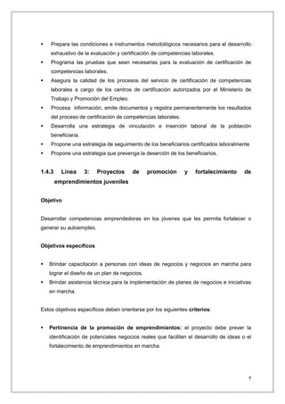 Prepara las condiciones e instrumentos metodológicos necesarios para el desarrollo
    exhaustivo de la evaluación y certificación de competencias laborales.
    Programa las pruebas que sean necesarias para la evaluación de certificación de
    competencias laborales.
    Asegura la calidad de los procesos del servicio de certificación de competencias
    laborales a cargo de los centros de certificación autorizados por el Ministerio de
    Trabajo y Promoción del Empleo.
    Procesa información, emite documentos y registra permanentemente los resultados
    del proceso de certificación de competencias laborales.
    Desarrolla una estrategia de vinculación e inserción laboral de la población
    beneficiaria.
    Propone una estrategia de seguimiento de los beneficiarios certificados laboralmente
    Propone una estrategia que prevenga la deserción de los beneficiarios.


1.4.3     Línea     3:   Proyectos     de     promoción       y    fortalecimiento     de
        emprendimientos juveniles


Objetivo


Desarrollar competencias emprendedoras en los jóvenes que les permita fortalecer o
generar su autoempleo.


Objetivos específicos


   Brindar capacitación a personas con ideas de negocios y negocios en marcha para
   lograr el diseño de un plan de negocios.
   Brindar asistencia técnica para la implementación de planes de negocios e iniciativas
   en marcha.


Estos objetivos específicos deben orientarse por los siguientes criterios:


   Pertinencia de la promoción de emprendimientos: el proyecto debe prever la
   identificación de potenciales negocios reales que faciliten el desarrollo de ideas o el
   fortalecimiento de emprendimientos en marcha.




                                                                                        7
 