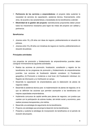 Pertinencia de los servicios a emprendedores: el proyecto debe sustentar la
   necesidad de servicios de capacitación, asistencia técnica, financiamiento, entre
   otros, de acuerdo a las características y necesidades de los beneficiarios a atender.
   Efectividad de la gestión del proyecto: lasinstituciones proponentes deben prever
   todos los mecanismos necesarios para lograr las metas del proyecto con calidad y
   pertinencia.


Beneficiarios


   Jóvenes entre 18 y 29 años con ideas de negocio, preferentemente en situación de
   pobreza.
   Jóvenes entre 18 y 29 años con iniciativas de negocio en marcha, preferentemente en
   situación de pobreza.


Principales actividades


Los proyectos de promoción y fortalecimiento de emprendimientos juveniles deben
consignar mínimamente las siguientes actividades:

   Realiza las acciones de promoción, focalización, acreditación y registro de los
   beneficiarios de los programas de promoción y fortalecimiento de emprendimientos
   juveniles. Las acciones de focalización deberán considerar: (i) Focalización
   geográfica, (ii) Promoción e incidencia a nivel local, (iii) Focalización individual, (iv)
   Registro de información y (v) Verificación en campo.
   Desarrolla la capacitación de emprendedores para la elaboración de planes de
   negocios viables.
   Desarrolla la asistencia técnica para la implementación de planes de negocios; en la
   que se definirían las acciones que permitan acompañar a los beneficiarios con
   mejores capacidades emprendedoras.
   Implementa concursos de capital semilla para planes de negocios, con jurados que
   cuenten con la participación de actores locales, del ámbito social y económico, para
   realizar procesos transparentes y de méritos.
   Desarrolla una estrategia de seguimiento de los beneficiarios.
   Propone una estrategia que prevenga la deserción de los beneficiarios.
   Presenta y sustenta la estrategia de incorporación de beneficiarios en el periodo de
   duración del proyecto.



                                                                                           8
 