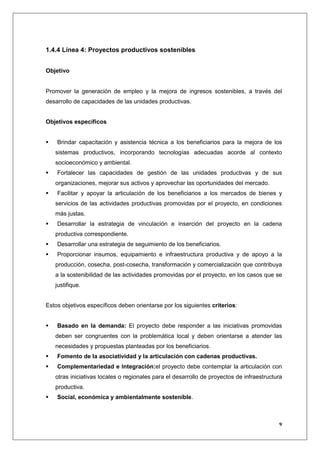 1.4.4 Línea 4: Proyectos productivos sostenibles


Objetivo


Promover la generación de empleo y la mejora de ingresos sostenibles, a través del
desarrollo de capacidades de las unidades productivas.


Objetivos específicos


    Brindar capacitación y asistencia técnica a los beneficiarios para la mejora de los
   sistemas productivos, incorporando tecnologías adecuadas acorde al contexto
   socioeconómico y ambiental.
    Fortalecer las capacidades de gestión de las unidades productivas y de sus
   organizaciones, mejorar sus activos y aprovechar las oportunidades del mercado.
    Facilitar y apoyar la articulación de los beneficiarios a los mercados de bienes y
   servicios de las actividades productivas promovidas por el proyecto, en condiciones
   más justas.
    Desarrollar la estrategia de vinculación e inserción del proyecto en la cadena
   productiva correspondiente.
    Desarrollar una estrategia de seguimiento de los beneficiarios.
    Proporcionar insumos, equipamiento e infraestructura productiva y de apoyo a la
   producción, cosecha, post-cosecha, transformación y comercialización que contribuya
   a la sostenibilidad de las actividades promovidas por el proyecto, en los casos que se
   justifique.


Estos objetivos específicos deben orientarse por los siguientes criterios:


    Basado en la demanda: El proyecto debe responder a las iniciativas promovidas
   deben ser congruentes con la problemática local y deben orientarse a atender las
   necesidades y propuestas planteadas por los beneficiarios.
    Fomento de la asociatividad y la articulación con cadenas productivas.
    Complementariedad e Integración:el proyecto debe contemplar la articulación con
   otras iniciativas locales o regionales para el desarrollo de proyectos de infraestructura
   productiva.
    Social, económica y ambientalmente sostenible.



                                                                                          9
 