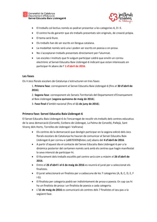  El treballs col·lectius només es podran presentar a les categories A, D i E.
 El centre ha de garantir que els treballs presentats són originals, de creació pròpia.
 El tema serà lliure.
 Els treballs han de ser escrits en llengua catalana.
 La modalitat només serà una i poden ser escrits en poesia o en prosa.
 No s’acceptaran treballs presentats directament per l’alumnat.
 Les escoles i instituts que hi vulguin participar caldrà que enviïn un correu
electrònic al Servei Educatiu Baix Llobregat-6 indicant que estan interessats en
participar-hi abans de l’ 1 d’abril de 2016.
Les fases
Els II Jocs florals escolars de Catalunya s’estructuren en tres fases:
1. Primera fase: corresponent al Servei Educatiu Baix Llobregat-6 (fins el 30 d’abril de
2016).
2. Segona fase: corresponent als Serveis Territorials del Departament d’Ensenyament
al Baix Llobregat (segona quinzena de maig de 2016).
3. Fase final d’àmbit nacional (fins el 11 de juny de 2016).
Primera fase: Servei Educatiu Baix Llobregat-6
El Servei Educatiu Baix Llobregat-6 és l’encarregat de recollir els treballs dels centres educatius
de la seva demarcació (Cervelló, Corbera de Llobregat, La Palma de Cervelló, Pallejà, Sant
Vicenç dels Horts, Torrelles de Llobregat i Vallirana)
 Els centres de la demarcació que desitgin participar en la segona edició dels Jocs
florals escolars de Catalunya ho hauran de comunicar al Servei Educatiu Baix
Llobregat-6 per correu-e (a8870309@xtec.cat) abans del 4 d’abril de 2016.
 A partir d’aquest dia el contacte del Servei Educatiu Baix Llobregat-6 per a la
dinàmica posterior del certamen només serà amb els centres que hagin manifestat
la seva intenció de participar-hi.
 El lliurament dels treballs escollits pel centre serà com a màxim el 26 d’abril de
2016.
 Entre el 26 d’abril i el 6 de maig de 2016 es reunirà el jurat per a seleccionat els
finalistes.
 El jurat seleccionarà un finalista per a cadascuna de les 7 categories (A, B, C, D, E, F
i G).
 El finalista per categoria podrà ser indistintament de prosa o poesia. En cap cas hi
ha un finalista de prosa i un finalista de poesia a cada categoria.
 L’11 de maig de 2016 es comunicarà als centres dels 7 finalistes el seu pas a la
següent fase.
 