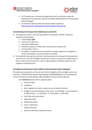  Els 7 finalistes que s’enviaran a la segona fase dels III Jocs florals escolars de
Catalunya (la corresponent als Serveis Territorials del Departament d’Ensenyament
al Baix Llobregat).
 La informació sobre les altres dues fases la podeu consultar a:
http://www.xtec.cat/web/centres/alscentres/premis/jocsflorals.
Característiques tècniques dels treballs que es presentin.
1) Els treballs han de tenir un format que permeti la impressió en DIN A4. Tindran les
següents característiques:
a. Format digital (pdf).
b. Escrits per una sola cara.
c. Interlineat a doble espai.
d. Extensió no superior a 3 fulls, amb un màxim de 25 línies per full.
e. Cos de la lletra: Arial 12.
f. Els treballs, les escoles els han de presentar corregits respecte de l’ortografia, la
sintaxi i el vocabulari (el jurat ho tindrà en compte).
2) Els treballs de l’alumnat de cicle inicial s’han de presentar en el mateix format especificat
més amunt, és a dir, format digital, lletra Arial 12, escrit en una sola cara a doble espai. La
lletra en cap cas serà manuscrita. Si hom hi adjunta alguna il·lustració, aquesta no serà
tinguda en compte pel jurat.
Procediment de lliurament dels treballs al Servei Educatiu Baix Llobregat-6
Els treballs que es presentin es lliuraran en el termini establert, en format digital i per correu
electrònic, al CRP del Servei Educatiu Baix Llobregat-6 (a8870309@xtec.cat). Els treballs que
els centres lliuraran al Servei Educatiu Baix Llobregat-6 constaran de dos apartats:
1) Un full inicial només amb les següents dades:
a. Títol del Treball.
b. Pseudònim.
c. Nom i cognoms de l’autor o autors (en cas de treball col·lectiu).
d. Categoria a la qual participa (A. Cicle Inicial – B. Cicle Mitjà – C. Cicle Superior –
D. NEE Primària – E. 1r Cicle ESO – F. 2n Cicle ESO – G. NEE ESO).
e. Codi i Nom del centre docent.
f. Adreça del centre.
g. Població del centre.
h. Correu-e del centre.
i. Telèfon del centre.
j. Serveis Territorials on pertany el centre.
 