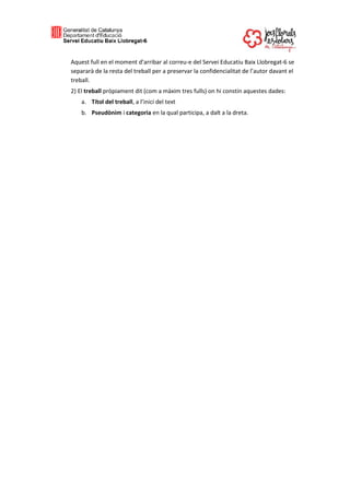 Aquest full en el moment d’arribar al correu-e del Servei Educatiu Baix Llobregat-6 se
separarà de la resta del treball per a preservar la confidencialitat de l’autor davant el
treball.
2) El treball pròpiament dit (com a màxim tres fulls) on hi constin aquestes dades:
a. Títol del treball, a l’inici del text
b. Pseudònim i categoria en la qual participa, a dalt a la dreta.
 