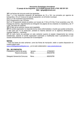 Asociación Ornitológica Arevalénse
              C/ pasaje de las Angustias 4 C.P:05200 Arévalo Ávila o FAX: 920 301 551
                                         Mail: iglogal@hotmail.com

18º/ Las fechas del concurso serán las siguientes:
Días 1 y 2 de noviembre recepción de ejemplares de 10 a 14h. Los enviados por agencia de
transportes y 16 a 21 horas en la sala de exposición, en el frontón municipal
Días 3 y 4 de noviembre enjuiciamientos.
Día 5 inauguración a las 18 horas
Del 5 al 10 exposición abierta al público con horario de 17,30 a 21h Día 10 de noviembre a las 12h.
Entrega de premios, seguidamente se entregarán los pájaros de los criadores no residentes y de 17
a 20h. Del resto de criadores.
19º/ El fallo de los señores Jueces será inapelable
20º/ El comité organizador no responde de los robos enfermedades o muerte que puedan producirse,
si bien para que no se produzcan, prestará la máxima atención en la vigilancia alimentación y
medidas higiénico – sanitarias.
21º/ El mero hecho de participar en este certamen supone el aceptar íntegramente las normas
establecidas, estando el comité organizador autorizado a modificarlas total o parcialmente si por
causas extraordinarias no previstas así lo aconsejaran.

NOTAS:
- Tanto las bases de este certamen, como las fichas de inscripción, están a vuestra disposición en
nuestra página web
www.ornitologiadecastillayleon.es y en la web colaboradora www.canaricultura.es

TEL. DE CONTACTO:
Presidente y reserva de jaulas     Ignacio……………………676845651
             Reserva de jaulas     Rene…………………….. 665230795

Delegado General de Concurso       Rene…………………….. 665230795
 
