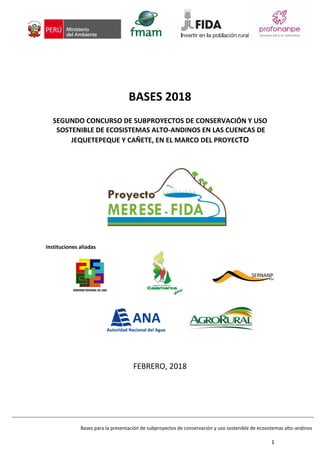 Bases para la presentación de subproyectos de conservación y uso sostenible de ecosistemas alto-andinos
1
BASES 2018
SEGUNDO CONCURSO DE SUBPROYECTOS DE CONSERVACIÓN Y USO
SOSTENIBLE DE ECOSISTEMAS ALTO-ANDINOS EN LAS CUENCAS DE
JEQUETEPEQUE Y CAÑETE, EN EL MARCO DEL PROYECTO
Instituciones aliadas
FEBRERO, 2018
 