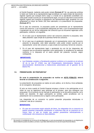 MUNICIPALIDAD PROVINCIAL DE SÁNCHEZCARRIÓN
ADP N° …. -2015-MPSC
6
el Comité Especial, mediante carta poder simple (Formato N° 1). Las personas jurídicas
lo harán por medio de su representante legal acreditado con copia simple del documento
registral vigente que consigne dicho cargo o a través de su apoderado acreditado con
carta poder simple suscrita por el representante legal, a la que se adjuntará el documento
registral vigente que consigne la designación del representante legal, expedido con una
antigüedad no mayor de treinta (30) días calendario a la presentación de propuestas.
(Formato Nº 1)
En el caso de consorcios, la propuesta puede ser presentada por el representante
común del consorcio, o por el apoderado designado por éste, o por el representante legal
o apoderado de uno de los integrantes del consorcio que se encuentre registrado como
participante, conforme a lo siguiente:
1. En el caso que el representante común del consorcio presente la propuesta, éste
debe presentar copia simple de la promesa formal de consorcio.
2. En el caso que el apoderado designado por el representante común del consorcio
presente la propuesta, este debe presentar carta poder simple suscrita por el
representante común del consorcio y copia simple de la promesa formal de consorcio.
3. En el caso del representante legal o apoderado de uno de los integrantes del
consorcio que se encuentre registrado como participante, la acreditación se realizará
conforme a lo dispuesto en el sexto párrafo del presente numeral, según
corresponda.
IMPORTANTE:
 Las Entidades someten a fiscalización posterior conforme a lo previsto en el artículo
32 de la Ley N° 27444, Ley del Procedimiento Administrativo General, la
documentación, declaraciones y traducciones presentadas por el ganador de la
Buena Pro.
1.9. PRESENTACIÓN DE PROPUESTAS1
En caso la presentación de propuestas se realice en ACTO PÚBLICO, deberá
tenerse en consideración lo siguiente:
La presentación de propuestas se realiza en acto público, en la fecha y hora señaladas
en el cronograma del proceso.
El acto se inicia cuando el Comité Especial empieza a llamar a los participantes en el
orden en que se registraron para participar en el proceso, para que entreguen sus
propuestas. Si al momento de ser llamado el participante no se encuentra presente, se le
tendrá por desistido. Si algún participante es omitido, podrá acreditarse con la
presentación de la constancia de su registro como participante.
Los integrantes de un consorcio no podrán presentar propuestas individuales ni
conformar más de un consorcio.
IMPORTANTE:
 En caso de convocarse según relación de ítems, los integrantes de un consorcio no
podrán presentar propuestas individuales ni conformar más de un consorcio en un
mismo ítem, lo que no impide que puedan presentarse individualmente o
conformando otro consorcio en ítems distintos .
1
De acuerdo a lo establecido por el artículo 64 del Reglamento, el acto de presentación de propuestas en una Adjudicación
Directa Selectiva puede ser público o privado, lo que debe determinarse en la sección específica de las Bases.
 