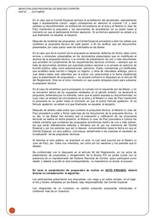 MUNICIPALIDAD PROVINCIAL DE SÁNCHEZCARRIÓN
ADP N° …. -2015-MPSC
7
En el caso que el Comité Especial rechace la acreditación del apoderado, representante
legal o representante común, según corresponda en atención al numeral 1.8, y este
exprese su disconformidad, se anotará tal circunstancia en el acta y el Notario (o Juez de
Paz) mantendrá la propuesta y los documentos de acreditación en su poder hasta el
momento en que el participante formule apelación. Si se formula apelación se estará a lo
que finalmente se resuelva al respecto.
Después de recibidas las propuestas, el Comité Especial procederá a abrir los sobres que
contienen la propuesta técnica de cada postor, a fin de verificar que los documentos
presentados por cada postor sean los solicitados en las Bases.
En el caso que de la revisión de la propuesta se adviertan defectos de forma, tales como
errores u omisiones subsanables en los documentos presentados que no modifiquen el
alcance de la propuesta técnica, o la omisión de presentación de uno o más documentos
que acrediten el cumplimiento de los requerimientos técnicos mínimos —siempre que se
trate de documentos emitidos por autoridad pública nacional o un privado en ejercicio de
función pública, tales como autorizaciones, permisos, títulos, constancias y/o certificados
que acrediten estar inscrito o integrar un registro, y otros de naturaleza análoga, para lo
cual deben haber sido obtenidos por el postor con anterioridad a la fecha establecida
para la presentación de propuestas—, se actuará conforme lo dispuesto en el artículo 68
del Reglamento. Este es el único momento en que puede otorgarse plazo para subsanar
la propuesta técnica.
En el caso de advertirse que la propuesta no cumple con lo requerido por las Bases, y no
se encuentre dentro de los supuestos señalados en el párrafo anterior, se devolverá la
propuesta, teniéndola por no admitida, salvo que el postor exprese su disconformidad, en
cuyo caso se anotará tal circunstancia en el acta y el Notario (o Juez de Paz) mantendrá
la propuesta en su poder hasta el momento en que el postor formule apelación. Si se
formula apelación se estará a lo que finalmente se resuelva al respecto.
Después de abierto cada sobre que contiene la propuesta técnica, el Notario (o Juez de
Paz) procederá a sellar y firmar cada hoja de los documentos de la propuesta técnica. A
su vez, si las Bases han previsto que la evaluación y calificación de las propuestas
técnicas se realice en fecha posterior, el Notario (o Juez de Paz) procederá a colocar los
sobres cerrados que contienen las propuestas económicas dentro de uno o más sobres,
los que serán debidamente sellados y firmados por él, por los miembros del Comité
Especial y por los postores que así lo deseen, conservándolos hasta la fecha en que el
Comité Especial, en acto público, comunique verbalmente a los postores el resultado de
la evaluación de las propuestas técnicas.
Al terminar el acto público, se levantará un acta, la cual será suscrita por el Notario (o
Juez de Paz), por todos sus miembros, así como por los veedores y los postores que lo
deseen.
De conformidad con lo dispuesto en el artículo 64 del Reglamento, en los actos de
presentación de propuestas y otorgamiento de la Buena Pro se podrá contar con la
presencia de un representante del Sistema Nacional de Control, quien participará como
veedor y deberá suscribir el acta correspondiente, su inasistencia no viciará el proceso.
En caso la presentación de propuestas se realice en ACTO PRIVADO, deberá
tenerse en consideración lo siguiente:
Los participantes presentarán sus propuestas, con cargo y en sobre cerrado, en el lugar,
el día y horario señalados en las Bases, bajo responsabilidad del Comité Especial.
Los integrantes de un consorcio no podrán presentar propuestas individuales ni
conformar más de un consorcio.
 