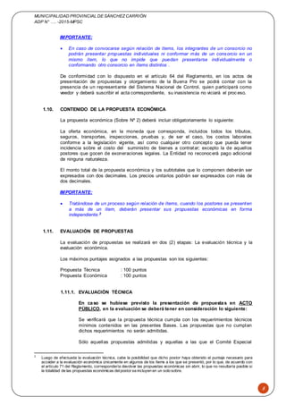 MUNICIPALIDAD PROVINCIAL DE SÁNCHEZCARRIÓN
ADP N° …. -2015-MPSC
8
IMPORTANTE:
 En caso de convocarse según relación de ítems, los integrantes de un consorcio no
podrán presentar propuestas individuales ni conformar más de un consorcio en un
mismo ítem, lo que no impide que puedan presentarse individualmente o
conformando otro consorcio en ítems distintos .
De conformidad con lo dispuesto en el artículo 64 del Reglamento, en los actos de
presentación de propuestas y otorgamiento de la Buena Pro se podrá contar con la
presencia de un representante del Sistema Nacional de Control, quien participará como
veedor y deberá suscribir el acta correspondiente, su inasistencia no viciará el proceso.
1.10. CONTENIDO DE LA PROPUESTA ECONÓMICA
La propuesta económica (Sobre Nº 2) deberá incluir obligatoriamente lo siguiente:
La oferta económica, en la moneda que corresponda, incluidos todos los tributos,
seguros, transportes, inspecciones, pruebas y, de ser el caso, los costos laborales
conforme a la legislación vigente, así como cualquier otro concepto que pueda tener
incidencia sobre el costo del suministro de bienes a contratar; excepto la de aquellos
postores que gocen de exoneraciones legales. La Entidad no reconocerá pago adicional
de ninguna naturaleza.
El monto total de la propuesta económica y los subtotales que lo componen deberán ser
expresados con dos decimales. Los precios unitarios podrán ser expresados con más de
dos decimales.
IMPORTANTE:
 Tratándose de un proceso según relación de ítems, cuando los postores se presenten
a más de un ítem, deberán presentar sus propuestas económicas en forma
independiente.2
1.11. EVALUACIÓN DE PROPUESTAS
La evaluación de propuestas se realizará en dos (2) etapas: La evaluación técnica y la
evaluación económica.
Los máximos puntajes asignados a las propuestas son los siguientes:
Propuesta Técnica : 100 puntos
Propuesta Económica : 100 puntos
1.11.1. EVALUACIÓN TÉCNICA
En caso se hubiese previsto la presentación de propuestas en ACTO
PÚBLICO, en la evaluación se deberá tener en consideración lo siguiente:
Se verificará que la propuesta técnica cumpla con los requerimientos técnicos
mínimos contenidos en las presentes Bases. Las propuestas que no cumplan
dichos requerimientos no serán admitidas.
Sólo aquellas propuestas admitidas y aquellas a las que el Comité Especial
2
Luego de efectuada la evaluación técnica, cabe la posibilidad que dicho postor haya obtenido el puntaje necesario para
acceder a la evaluación económica únicamente en algunos de los ítems a los que se presentó, por lo que, de acuerdo con
el artículo 71 del Reglamento, correspondería devolver las propuestas económicas sin abrir, lo que no resultaría posible si
la totalidad de las propuestas económicas delpostor se incluyen en un solo sobre.
 