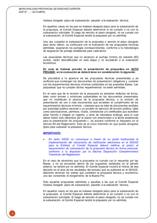 MUNICIPALIDAD PROVINCIAL DE SÁNCHEZCARRIÓN
ADP N° …. -2015-MPSC
9
hubiese otorgado plazo de subsanación, pasarán a la evaluación técnica.
En aquellos casos en los que se hubiese otorgado plazo para la subsanación de
la propuesta, el Comité Especial deberá determinar si se cumplió o no con la
subsanación solicitada. Si luego de vencido el plazo otorgado, no se cumple con
la subsanación, el Comité Especial tendrá la propuesta por no admitida.
Una vez cumplida la subsanación de la propuesta o vencido el plazo otorgado
para dicho efecto, se continuará con la evaluación de las propuestas técnicas
admitidas, asignando los puntajes correspondientes, conforme a la metodología
de asignación de puntaje establecida para cada factor.
Las propuestas técnicas que no alcancen el puntaje mínimo de sesenta (60)
puntos, serán descalificadas en esta etapa y no accederán a la evaluación
económica.
En caso se hubiese previsto la presentación de propuestas en ACTO
PRIVADO, en la evaluación se deberá tener en consideración lo siguiente:
Se procederá a la apertura de las propuestas técnicas presentadas y se
verificará que contengan los documentos de presentación obligatoria y cumplan
con los requerimientos técnicos mínimos contenidos en las presentes Bases. Las
propuestas que no cumplan dichos requerimientos no serán admitidas.
En el caso que de la revisión de la propuesta se adviertan defectos de forma,
tales como errores u omisiones subsanables en los documentos presentados
que no modifiquen el alcance de la propuesta técnica, o la omisión de
presentación de uno o más documentos que acrediten el cumplimiento de los
requerimientos técnicos mínimos —siempre que se trate de documentos emitidos
por autoridad pública nacional o un privado en ejercicio de función pública, tales
como autorizaciones, permisos, títulos, constancias y/o certificados que acrediten
estar inscrito o integrar un registro, y otros de naturaleza análoga, para lo cual
deben haber sido obtenidos por el postor con anterioridad a la fecha establecida
para la presentación de propuestas—, se actuará conforme lo dispuesto en el
artículo 68 del Reglamento. Este es el único momento en que puede otorgarse
plazo para subsanar la propuesta técnica.
IMPORTANTE:
 En tanto OSCE no comunique a través de su portal institucional la
implementación del mecanismo de notificación electrónica en el SEACE
para la Entidad, el Comité Especial deberá notificar al postor el
requerimiento de subsanación de la propuesta técnica en forma personal,
conforme a lo dispuesto por la Décima Disposición Complementaria
Transitoria del Reglamento.
En el caso de advertirse que la propuesta no cumple con lo requerido por las
Bases, y no se encuentre dentro de los supuestos señalados en el párrafo
anterior, se tendrá por no admitida. El Comité Especial incluirá el motivo de esa
decisión en el acta de los resultados del proceso que se publicará en el SEACE,
debiendo devolver los sobres que contienen la propuesta técnica y económica,
una vez consentido el otorgamiento de la Buena Pro.
Sólo aquellas propuestas admitidas y aquellas a las que el Comité Especial
hubiese otorgado plazo de subsanación, pasarán a la evaluación técnica.
En aquellos casos en los que se hubiese otorgado plazo para la subsanación de
la propuesta, el Comité Especial deberá determinar si se cumplió o no con la
subsanación solicitada. Si luego de vencido el plazo otorgado, no se cumple con
la subsanación, el Comité Especial tendrá la propuesta por no admitida.
 