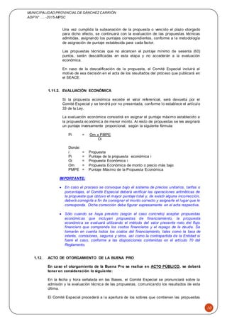 MUNICIPALIDAD PROVINCIAL DE SÁNCHEZCARRIÓN
ADP N° …. -2015-MPSC
10
Una vez cumplida la subsanación de la propuesta o vencido el plazo otorgado
para dicho efecto, se continuará con la evaluación de las propuestas técnicas
admitidas, asignando los puntajes correspondientes, conforme a la metodología
de asignación de puntaje establecida para cada factor.
Las propuestas técnicas que no alcancen el puntaje mínimo de sesenta (60)
puntos, serán descalificadas en esta etapa y no accederán a la evaluación
económica.
En caso de la descalificación de la propuesta, el Comité Especial incluirá el
motivo de esa decisión en el acta de los resultados del proceso que publicará en
el SEACE.
1.11.2. EVALUACIÓN ECONÓMICA
Si la propuesta económica excede el valor referencial, será devuelta por el
Comité Especial y se tendrá por no presentada, conforme lo establece el artículo
33 de la Ley.
La evaluación económica consistirá en asignar el puntaje máximo establecido a
la propuesta económica de menor monto. Al resto de propuestas se les asignará
un puntaje inversamente proporcional, según la siguiente fórmula:
Pi = Om x PMPE
Oi
Donde:
i = Propuesta
Pi = Puntaje de la propuesta económica i
Oi = Propuesta Económica i
Om = Propuesta Económica de monto o precio más bajo
PMPE = Puntaje Máximo de la Propuesta Económica
IMPORTANTE:
 En caso el proceso se convoque bajo el sistema de precios unitarios, tarifas o
porcentajes, el Comité Especial deberá verificar las operaciones aritméticas de
la propuesta que obtuvo el mayor puntaje total y, de existir alguna incorrección,
deberá corregirla a fin de consignar el monto correcto y asignarle el lugar que le
corresponda. Dicha corrección debe figurar expresamente en el acta respectiva.
 Sólo cuando se haya previsto (según el caso concreto) aceptar propuestas
económicas que incluyan propuestas de financiamiento, la propuesta
económica se evaluará utilizando el método del valor presente neto del flujo
financiero que comprenda los costos financieros y el repago de la deuda. Se
tomarán en cuenta todos los costos del financiamiento, tales como la tasa de
interés, comisiones, seguros y otros, así como la contrapartida de la Entidad si
fuere el caso, conforme a las disposiciones contenidas en el artículo 70 del
Reglamento.
1.12. ACTO DE OTORGAMIENTO DE LA BUENA PRO
En caso el otorgamiento de la Buena Pro se realice en ACTO PÚBLICO, se deberá
tener en consideración lo siguiente:
En la fecha y hora señalada en las Bases, el Comité Especial se pronunciará sobre la
admisión y la evaluación técnica de las propuestas, comunicando los resultados de esta
última.
El Comité Especial procederá a la apertura de los sobres que contienen las propuestas
 