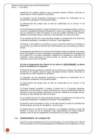 MUNICIPALIDAD PROVINCIAL DE SÁNCHEZCARRIÓN
ADP N° …. -2015-MPSC
11
económicas de aquellos postores cuyas propuestas técnicas hubieran alcanzado el
puntaje técnico mínimo requerido en las Bases.
La evaluación de las propuestas económicas se realizará de conformidad con el
procedimiento establecido en las presentes Bases.
La determinación del puntaje total se hará de conformidad con el artículo 71 del
Reglamento.
El Comité Especial procederá a otorgar la Buena Pro a la propuesta ganadora, dando a
conocer los resultados del proceso de selección a través de un cuadro comparativo en el
que se consignará el orden de prelación en que han quedado calificados los postores,
detallando los puntajes técnico, económico y total obtenidos por cada uno de ellos.
En el supuesto que dos (2) o más propuestas empaten, el otorgamiento de la Buena Pro
se efectuará observando lo señalado en el artículo 73 del Reglamento.
Al terminar el acto público se levantará un acta, la cual será suscrita por el Notario (o
Juez de Paz), por todos los miembros del Comité Especial y por los postores que deseen
hacerlo.
El otorgamiento de la Buena Pro se presumirá notificado a todos los postores en la misma
fecha, oportunidad en la que se entregará a los postores copia del acta de otorgamiento
de la Buena Pro y el cuadro comparativo, detallando los resultados en cada factor de
evaluación. Dicha presunción no admite prueba en contrario. Esta información se
publicará el mismo día en el SEACE.
En caso el otorgamiento de la Buena Pro se realice en ACTO PRIVADO, se deberá
tener en consideración lo siguiente:
El Comité Especial procederá a la apertura de los sobres que contienen las propuestas
económicas de aquellos postores cuyas propuestas técnicas hubieran alcanzado el
puntaje técnico mínimo requerido en las Bases.
La evaluación de las propuestas económicas se realizará de conformidad con el
procedimiento establecido en las presentes Bases.
La determinación del puntaje total se hará de conformidad con el artículo 71 del
Reglamento.
El Comité Especial procederá a otorgar la Buena Pro a la propuesta ganadora,
elaborando en forma previa un cuadro comparativo en el que se consignará el orden de
prelación en que han quedado calificados los postores, detallando los puntajes técnico,
económico y total obtenido por cada uno de ellos.
En el supuesto que dos (2) o más propuestas empaten, el otorgamiento de la Buena Pro
se efectuará observando lo señalado en el artículo 73 del Reglamento.
Al terminar el acto se levantará un acta, la cual será suscrita por todos los miembros del
Comité Especial, así como por los veedores, de ser el caso.
El otorgamiento de la Buena Pro se publicará y se entenderá notificado a través del
SEACE, el mismo día de su realización, bajo responsabilidad del Comité Especial,
debiendo incluir el acta de otorgamiento de la Buena Pro y el cuadro comparativo.
1.13. CONSENTIMIENTO DE LA BUENA PRO
Cuando se hayan presentado dos (2) o más propuestas, el consentimiento de la Buena
Pro se producirá a los cinco (5) días hábiles de la notificación de su otorgamiento, sin que
 