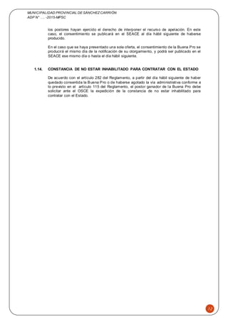 MUNICIPALIDAD PROVINCIAL DE SÁNCHEZCARRIÓN
ADP N° …. -2015-MPSC
12
los postores hayan ejercido el derecho de interponer el recurso de apelación. En este
caso, el consentimiento se publicará en el SEACE al día hábil siguiente de haberse
producido.
En el caso que se haya presentado una sola oferta, el consentimiento de la Buena Pro se
producirá el mismo día de la notificación de su otorgamiento, y podrá ser publicado en el
SEACE ese mismo día o hasta el día hábil siguiente.
1.14. CONSTANCIA DE NO ESTAR INHABILITADO PARA CONTRATAR CON EL ESTADO
De acuerdo con el artículo 282 del Reglamento, a partir del día hábil siguiente de haber
quedado consentida la Buena Pro o de haberse agotado la vía administrativa conforme a
lo previsto en el artículo 115 del Reglamento, el postor ganador de la Buena Pro debe
solicitar ante el OSCE la expedición de la constancia de no estar inhabilitado para
contratar con el Estado.
 