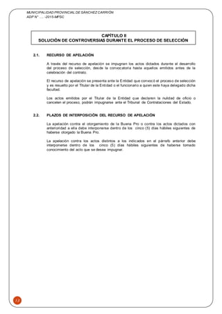 MUNICIPALIDAD PROVINCIAL DE SÁNCHEZCARRIÓN
ADP N° …. -2015-MPSC
13
CAPÍTULO II
SOLUCIÓN DE CONTROVERSIAS DURANTE EL PROCESO DE SELECCIÓN
2.1. RECURSO DE APELACIÓN
A través del recurso de apelación se impugnan los actos dictados durante el desarrollo
del proceso de selección, desde la convocatoria hasta aquellos emitidos antes de la
celebración del contrato.
El recurso de apelación se presenta ante la Entidad que convocó el proceso de selección
y es resuelto por el Titular de la Entidad o el funcionario a quien este haya delegado dicha
facultad.
Los actos emitidos por el Titular de la Entidad que declaren la nulidad de oficio o
cancelen el proceso, podrán impugnarse ante el Tribunal de Contrataciones del Estado.
2.2. PLAZOS DE INTERPOSICIÓN DEL RECURSO DE APELACIÓN
La apelación contra el otorgamiento de la Buena Pro o contra los actos dictados con
anterioridad a ella debe interponerse dentro de los cinco (5) días hábiles siguientes de
haberse otorgado la Buena Pro.
La apelación contra los actos distintos a los indicados en el párrafo anterior debe
interponerse dentro de los cinco (5) días hábiles siguientes de haberse tomado
conocimiento del acto que se desea impugnar.
 